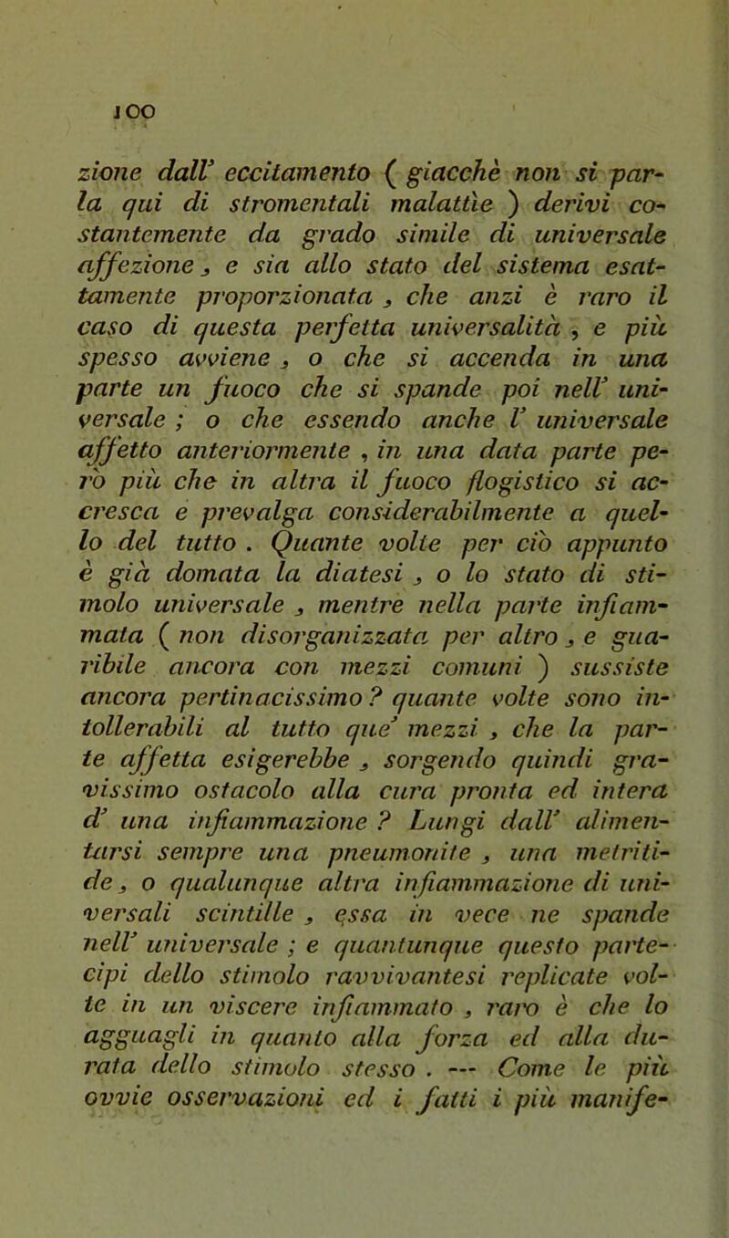 JOO zione dalV eccitamento ( giacche non si par^ la qui di stromentali malattìe ) derivi co- staiitemente da grado simile di universale affezione 3 e sia allo stato del sistema esat- tamente proporzionata 3 che anzi è raro il caso di questa perfetta universalità , e più spesso avviene 3 o che si accenda in una parte un fuoco che si spande poi nelV uni- versale ; o che essendo anche V universale affetto anteriormente , in una data parte pe- ì'ò più che in altra il fuoco flogistico si ac- cresca e prevalga considerahilmente a quel- lo del tutto . Quante volte per ciò appunto è già domata la diatesi 3 o lo stato di sti- molo universale 3 mentre nella parte infiam- mata ( non disorganizzata per altro 3 e gua- ribile ancora con mezzi comuni ) sussiste ancora pertinacissimo ? quante volte sono in- tollerabili al tutto que mezzi , che la par- te affetta esigerebbe 3 sorgendo quindi gra- vissimo ostacolo alla cura pronta ed intera d una infiammazione ? Lungi dall alimen- tarsi sempre una pneumonite 3 una metriti- de 3 o qualunque altra infiammazione di uni- versali scintille 3 essa in vece ne spande nell universale ; e quantunque questo parte- cipi dello stimolo rawivantesi replicate vol- te in un viscere infiammato , l'aix) è che lo agguagli in quanto alla forza ed alla du- rata dello stimolo stesso . — Come le più ovvie osservazioni ed i fatti i più manife-