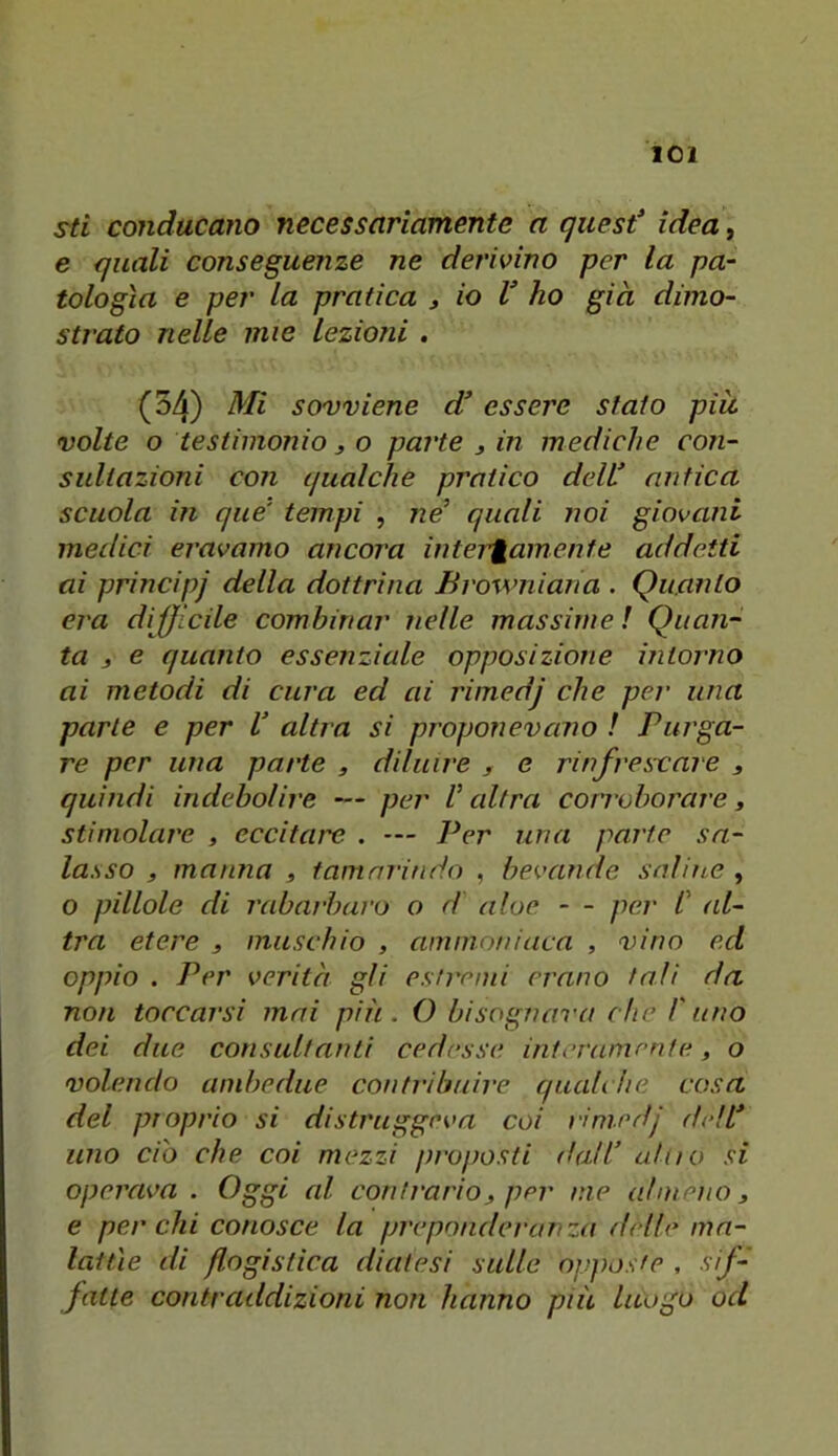 sti conducano necessariamente a quest idea, e quali conseguenze ne derivino per la pa- tologìa e per la pratica , io V ho già dimo- strato nelle mie lezioni . (54) Mi sovviene d essere staio piu volte o testimonio 3 o parte 3 in mediche con- sultazioni con qualche pratico deW antica scuola in que' tempi , ne’ quali noi giovani medici eravamo ancora inter'gamenfe addetti ai principi della dottrina Browniana . Quanto era difficile combinar nelle massime ! Quan- ta 3 e quanto essenziale opposizione intorno ai metodi di cura ed ai rimedj che per una parte e per V altra si proponevano ! Purga- re per una parte , diluire 3 e rinfrescare 3 quindi indebolire — pei' V altra coiToborare, stimolare , eccitare . — Per una parte sa- lasso 3 manna 3 tamarindo , bevande saline , o pillole di rabai'baro o d aloe - - per C al- tra etere 3 muschio , ammoniaca , vino ed oppio . Per verità gli estremi erano tali da non toccarsi mai più. O bisognava che l'uno dei due consultanti cedesse interamente 3 o volendo ambedue contribuire qualche cosa del proprio si distruggeva coi rimedj dell* uno ciò che coi mezzi proposti dall* alno si operava. Oggi al contrario 3 per me almeno 3 e per chi conosce la preponderanza delle ma- lattìe di flogistica diatesi sulle oiìposfe , sif- fatte contraddizioni non hanno più luogo od