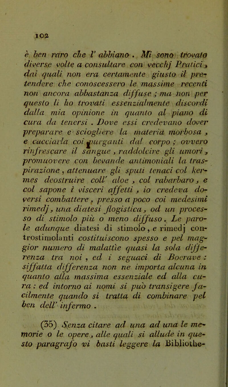 loa è ben raro che V abbiano . Mi sono trovato divers.e volte a consultare con vecchj Pratici j dai quali non era certamente giusto il pre- tendere che conoscessero le massime recenti non ancora abbastanza diffuse ; ma non per questo li ho trovati essenzialmente discordi dalla mia opinione in quanto al piano di cura da tenersi . Dove essi credevano dover preparare e sciogliere la materia morbosa , e cacciarla coi purganti dal corpo ; ovvero rinfrescare il sangue, raddolcire gli umori, promuovere con bevande antimoniali la tras- pirazione , attenuare gli sputi tenaci col ker- mes deostruire colV aloe j col rabarbaro ^ e col sapone i visceri affetti 3 io credeva do- versi combattere 3 presso a poco coi medesimi rimedj3 una diatesi flogistica 3 od un proces- so di stimolo piu o meno diffuso. Le paio- le adunque diatesi di stimolo, e rimedj con- trosti molanti costituiscono spesso e pel mag- gior numero di malattìe quasi la sola diffe- renza tra noi , ed i seguaci di Bocrave : siffatta differenza non ne importa alcuna in quanto alla massima essenziale ed alla cu- ra : ed intorno ai nomi si puh transigere fa- cilmente quando si tratta di combinare pel ben dell’ infei'mo . (35) Sfilza citare ad una ad una le me- morie o le opere 3 alle quali si allude in que- sto paragrafo vi basti leggere la Bibliotbe-