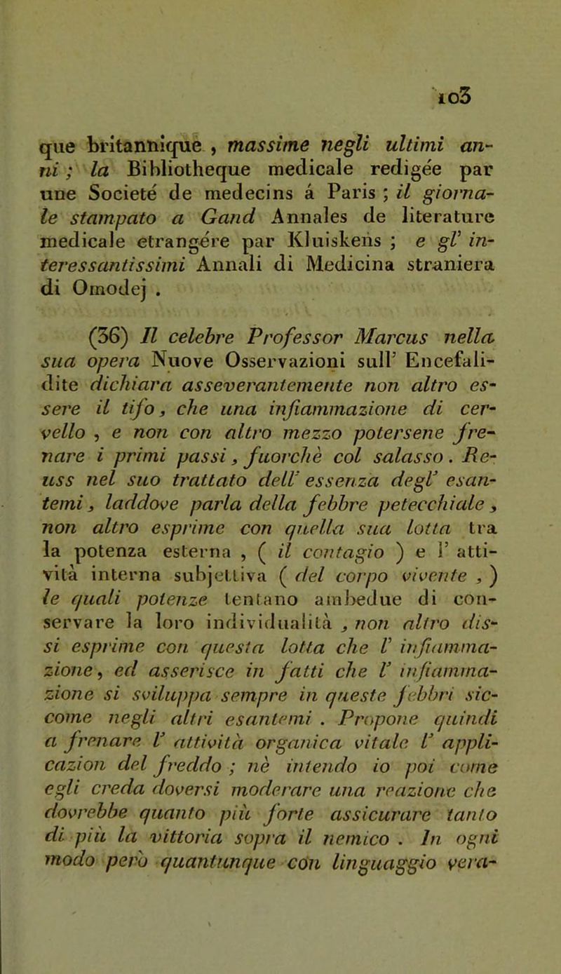 que britannlque , massime negli ultimi an- ni ; la Bibliotheque medicale redigee par une Societé de medecins a Paris ; il giorna- le stampato a Gand Annales de literature medicale etrangdre par Kluiskeiis ; e gV in- teressantissimi Annali di Medicina straniera di Ornodej . (56) Il celebre Professor Marcus nella, sua opera Nuove Osservazioni sull’ Encefali- dite dichiara assevcraniemente non altro es- sere il tifo, che una infiammazione di cer- vello , e non con altro mezzo potersene fre- nare i primi passi, fuorché col salasso. He- uss ìlei suo trattato dell essenza degf esan- temi 3 laddove parla della febbre petecchiale , non altro esprime con quella sua lotta tra la potenza esterna , ( il contagio ) e 1’ atti- vità interna subjcttiva ( del corpo vivente , ) le quali potenze tentano ainl)edue di con- servare la loro individualità ^ non altro dis- si esprime, con questa lotta che V iìifiamina- zione ^ ed asserisce in fatti che V infiamma- zione si sviluppa sempre in queste febbri sic- come negli altri esantemi . Propone quindi a frenare V attività organica vitale appli- cazion del freddo ; nè intendo io poi come egli creda doversi moderare una reazione che dovrebbe quanto più forte assicurare tanto di più la vittoria sopra il nemico . In ogni modo pero quantunque con linguaggio veiri-