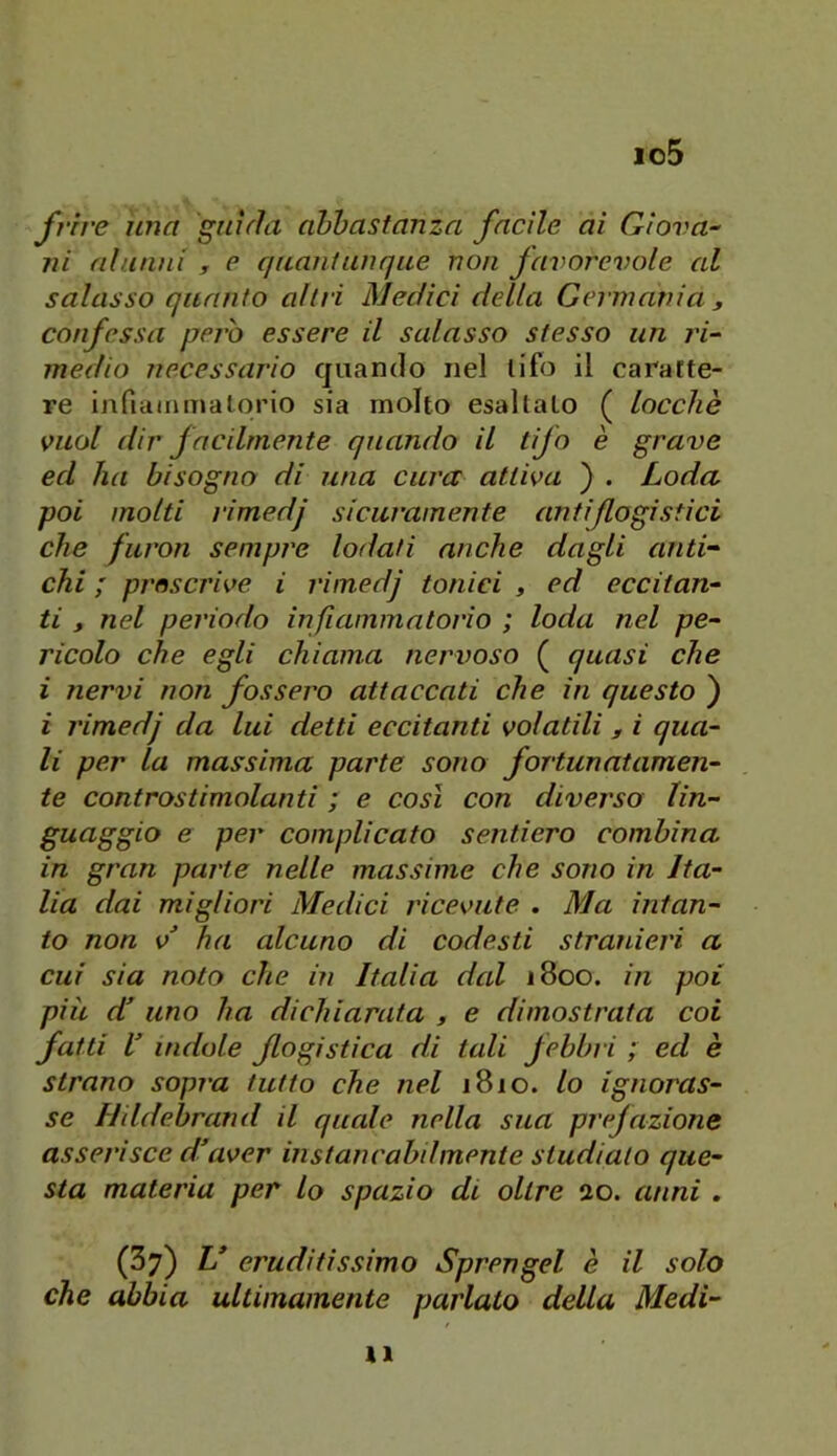 io5 frrre una guida abbastanza facile ai Giova-- ni alunni , e quantunque non favorevole al salasso quanto altri Medici della Germania , confessa pero essere il salasso stesso un ri^ medio necessario quando nel tifo il caratte- re infiainmalqrio sia molto esaltalo ( loccliè vuol dir facilmente quando il tifo è grave ed ha bisogno di una cura attiva ) . Loda poi molti l'imedj sicuramente antiflogistici che furon sempre lodati anche dagli anti- chi ; prescrive i j'imedj tonici , ed eccitan- ti , nel periodo infiammatorio ; loda nel pe- ricolo che egli chiama nervoso ( quasi che i nervi non fossero attaccati che in questo ) i l'imedj da lui detti eccitanti volatili , i qua- li per la massima parte sono fortunatamen- te controstimolanti ; e così con diverso lin- guaggio e per complicato sentiero combina in gran parte nelle massime che sono in Ita- lia dai migliori Medici ricevute . Ma intan- to non v^ ha alcuno di codesti stranieri a cui sia noto che in Italia dal 1800. in poi più d uno ha dichiarata , e dimostrata coi fatti V indole flogistica di tali febbi i ; ed è strano sopra tutto che nel 1810. lo ignoras- se Ilddebrand il quale nella sua prejazione asserisce d’aver instancabilmente studialo que- sta materia per lo spazio di oltre ao. anni . (37) L* eruditissimo Sprengel è il solo che abbia ultimamente parlato della Medi- li