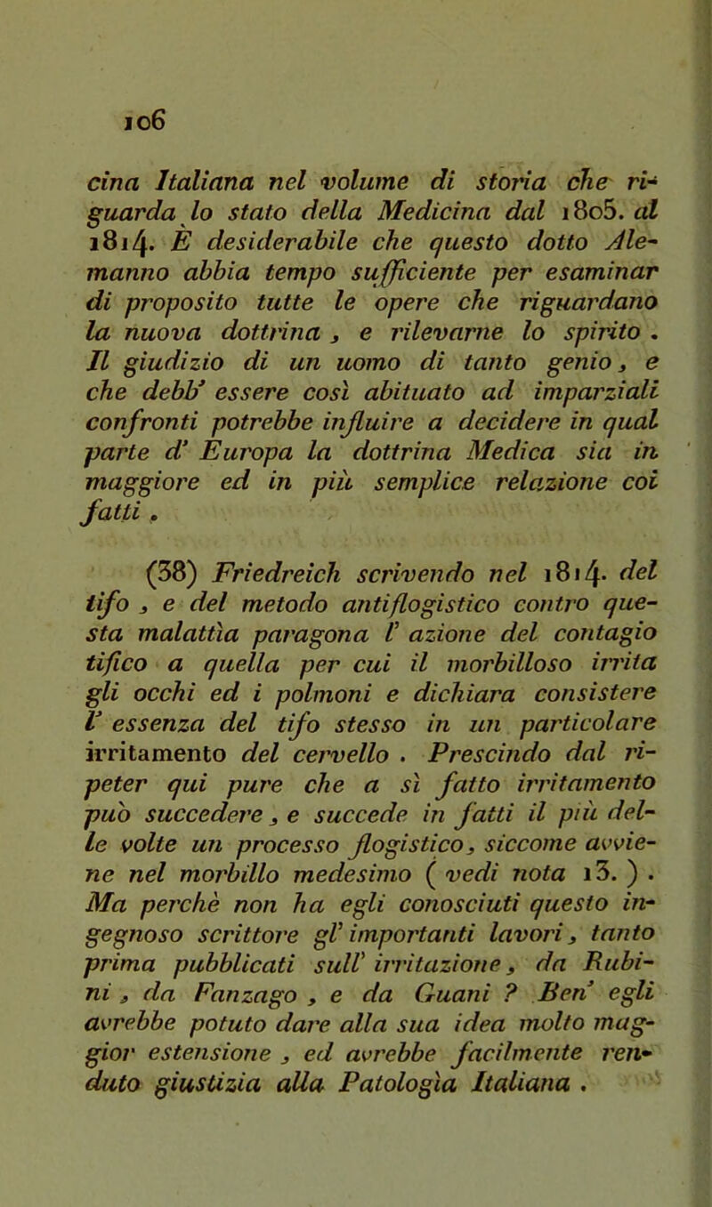 io6 cina Italiana nel volume di storia che ri^ guarda lo stato della Medicina dal i8o5. <d 1814. E desiderabile che questo dotto Ale- manno abbia tempo succiente per esaminar di proposito tutte le opere che riguardano la nuova dottrina 3 e rilevarne lo spirito . Il giudizio di un uomo di tanto genio 3 & che debb’ essere così abituato ad imparziali confronti potrebbe influire a decidere in qual parte d‘ Europa la dottrina Medica sia in maggiore ed in piu semplice rela,zione coi fatti 3 (38) Friedreich scrivendo nel i8i4* del Ufo 3 e del metodo antiflogistico contro que- sta malattìa paragona V azione del contagio tifico a quella per cui il morbilloso iii'ita gli occhi ed i polmoni e dichiara consistere V essenza del tifo stesso in un particolare irritamento del cervello . Prescindo dal ri- peter qui pure che a sì fatto irritamento può succedere 3 e succede in fatti il più del- le volte un processo flogistico 3 siccome avvie- ne nel morbillo medesimo ( vedi nota i3. ) . Ma perchè non ha egli conosciuti questo in- gegnoso scrittore gV importanti lavori 3 tanto prima pubblicati sull' irritazione 3 da Rubi- ni 3 da Fanzago 3 e da Guani ? Ben egli avrebbe potuto dare alla sua idea molto mag- gior estensione 3 ed avrebbe facilmente ren* dato giustizia alla Patologìa Italiana .
