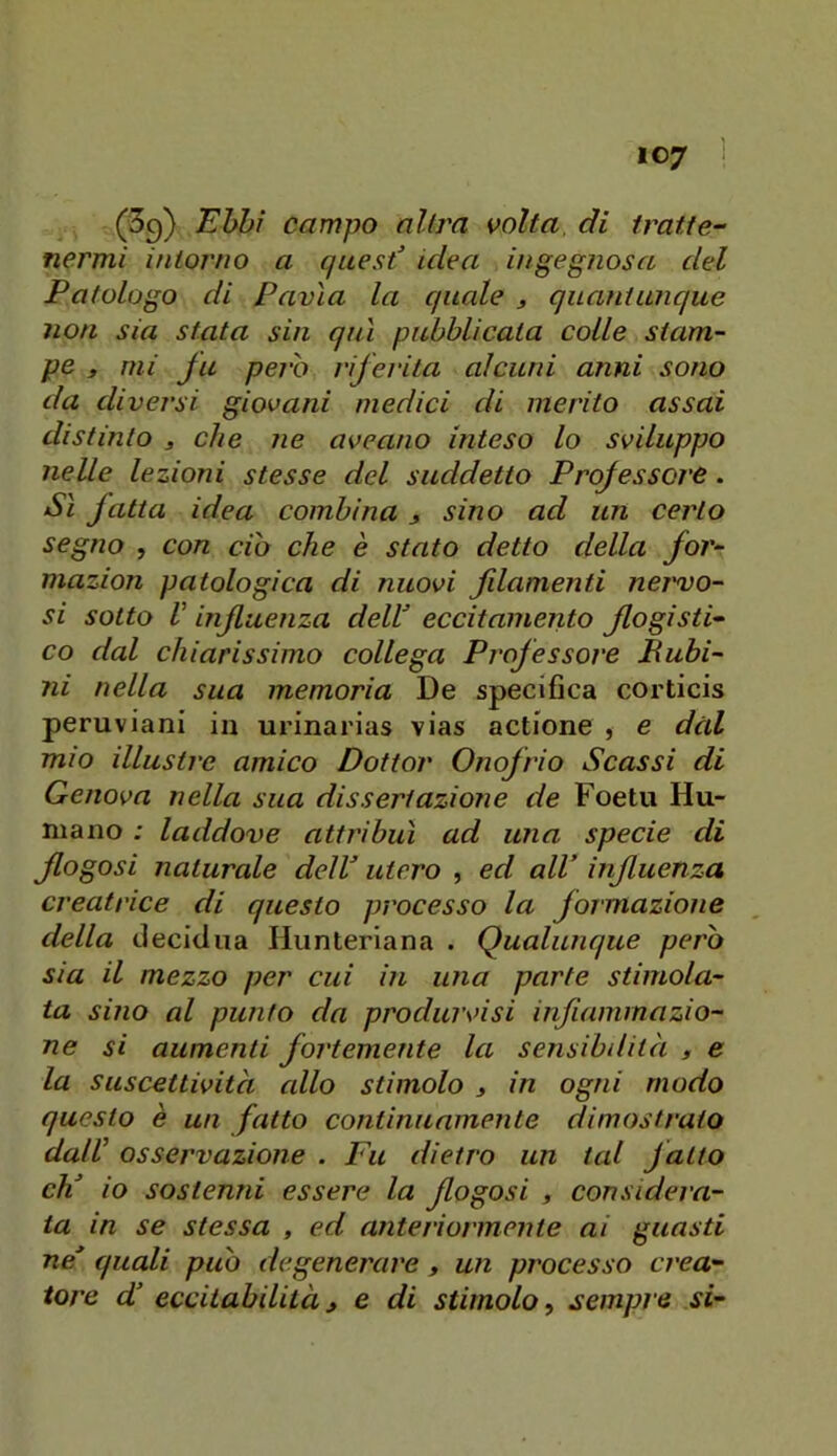 (Sg) Ehhì campo altra volta, di tratte- nermi intorno a quest idea ingegnosa del Patologo di Pavia la quale j quantunque noti sia stata sin qui pubblicata colle stam- pe y mi fu pero riferita alcuni anni sono da diversi giovani medici di inerito assai distinto 3 che ne aveano inteso lo sviluppo nelle lezioni stesse del suddetto Professore. Si fatta idea combina j sino ad un certo segno , con ciò che è stato detto della for- mazion patologica di nuovi filamenti nervo- si sotto V influenza dell eccitamento flogìsti- co dal chiarissimo collega Professore Bubi- ni nella sua memoria De specifica corticis peruviani in urinarias vias actione , e dal mio illustre amico Dottor Onofrio Scassi di Genova nella sua dissertazione de Foetu Hu- niano ; laddove attribuì ad una specie di flogosi naturale dell utero , ed all influenza creatrice di questo processo la formazione della decidua Hunteriana . Qualunque però sia il mezzo per cui in una parte stimola- ta sino al punto da produrvisi infiammazio- ne si aumenti fortemente la sensibilità , e la suscettività allo stimolo 3 in ogni modo questo è un fatto continuamente dimostralo dalV osservazione . Fu dietro un tal fatto eh io sostenni essere la flogosi 3 considera- ta in se stessa , ed anteriormente ai guasti ne quali può degenerare 3 un processo crea-
