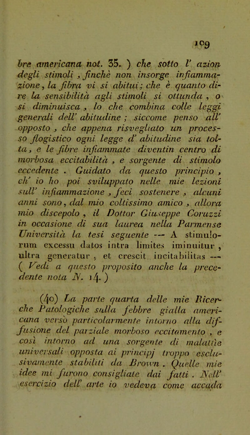 degli stimoli j Jinchè non insorge infiamma- zione, la fibra vi si abitui; che è quanto di- re la sensibilità agli stimoli si ottunda , o si diminuisca j lo che combina colle leggi generali delV abitudine ; siccome penso alV opposto j che appena risvegliato un proces- so flogistico ogni legge d’ abitudine sia tol- ta » e le flbre infiammate diventin centro di morbosa eccitabilità , e sorgente di stimolo eccedente . Guidato da questo principio , eli io ho poi sviluppato nelle mie lezioni suir infiammazione ^ feci sostenere ^ alcuni anni sono, dal mio coltissimo amico , allora mio discepolo , il Dottor Giuseppe Corazzi in occasione di sua laurea nella Parmense Università la tesi seguente — A stimulo- rum excessu datos intra liniites iminuitur , ultra generatur et crescit incitahiiitas — ( Vuh a questo proposito anche la prece- dente nota iV- 14. ) (4o) La parte quarta delle mie Bìcei'- che Patologiche sulla febbre gialla ameri- cana verso particolarmente intoino alla dif- fusione del parziale morboso eccitamento , e così intorno ad una sorgente di malattìe universali opposta ai prnncipj troppo esclu- sivamente stabiliti da Brown . Quelle mie idee mi furono consigliate dai fatti . Ne.lV esercìzio deW arte io vedeva come accada