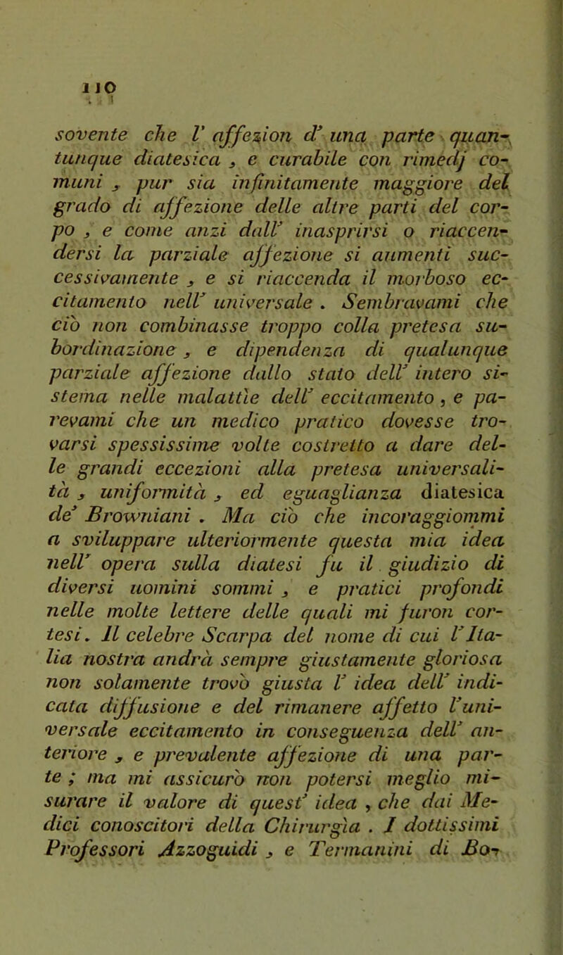 1JO . I sovente che V affe2,ìon d’ una parte quan~, tunque diatesica 3 e curabile con rimedj co- muni 3. pur sia infinitamente maggiore del grado di affezione delle altre parti del cor- po 3 e come anzi daW inasprirsi o riaccen- dersi la parziale affezione si aumenti suc- cessivamente 3 e si riaccenda il morboso ec- citamento nelV universale . Sembravami che ciò non combinasse troppo colla pretesa su- bordinazione 3 e dipendenza di qualunque parziale affezione dallo stato delV intero si- stema nelle malattìe delU eccitamento , e pa- revami che un medico pratico dovesse tro- varsi spessissime volte costretto a dare del- le grandi eccezioni alla pretesa universali- tà 3 unifojinità j ed eguaglianza diatesica de Browniani . Ma ciò che incoraggiommi a sviluppare ulteriormente questa mia idea nell opera sulla diatesi fu il giudizio di diversi uomini sommi 3 e pratici profondi nelle molte lettere delle quali mi furon cor- tesi, Il celebre Scarpa del nome di cui VIta- lia nostra andrà sempre giustamente gloriosa non solamente trovò giusta V idea dell indi- cata diffusione e del rimanere affetto luni- versale eccitamento in conseguenza dell an- teriore 3 e prevalente affezione di una par- te ; ma mi assicuro non potersi meglio mi- surare il valore di quest idea , che dai Me- dici conoscitori della Chirurgia . J dottissimi Professori Azzoguidi 3 e Termanini di Bot