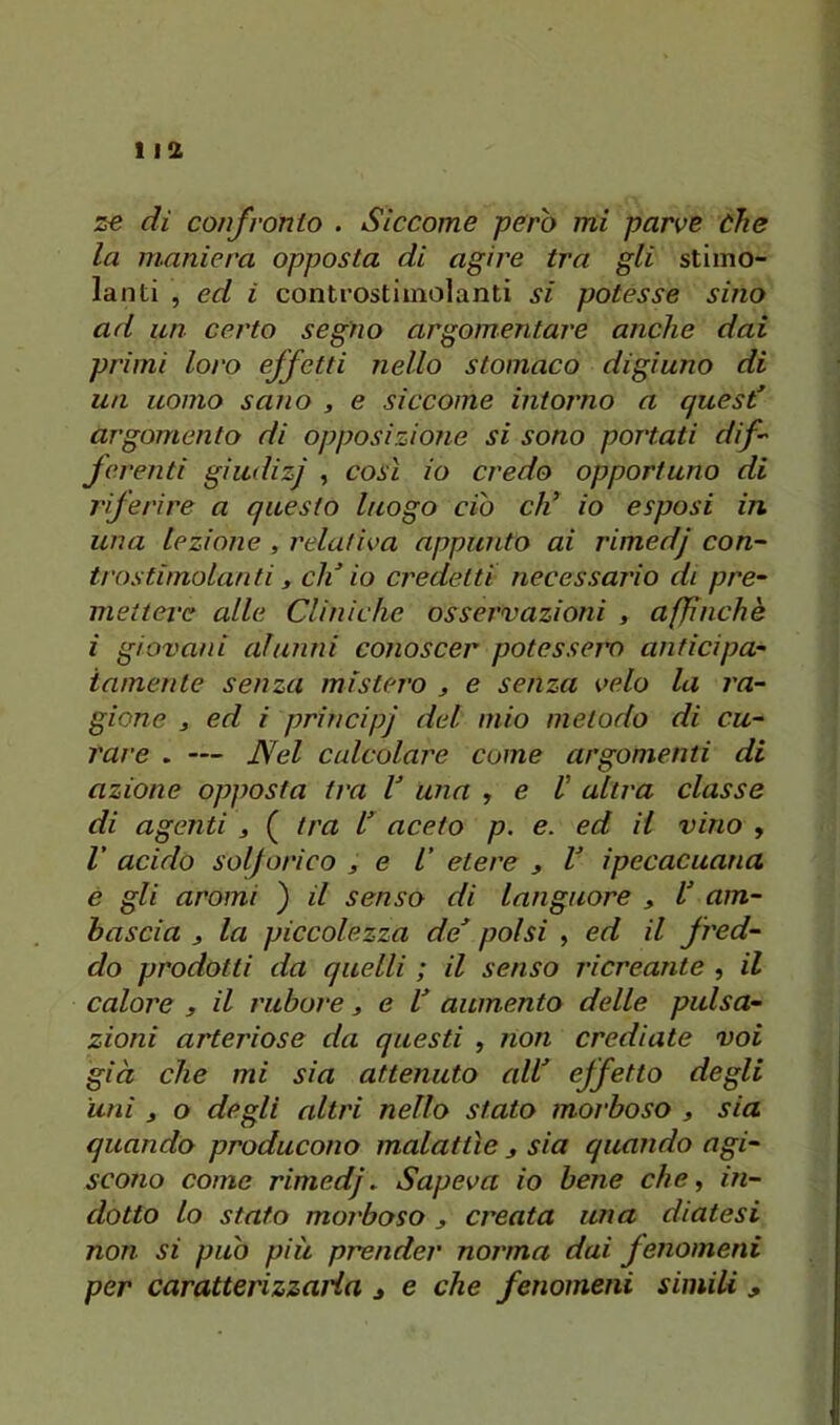 ze di confronto . Siccome però mi parve òhe la maniera opposta di agire tra gli stimo- lanti , ed i controstiinolanti si potesse sino ad un certo segno argomentare anche dai primi loro effetti nello stomaco digiuno di un uomo sano , e siccome intorno a quest’ argomento di opposizione si sono portati dif jerenti giudizj , così io credo opportuno di riferire a questo luogo ciò eh’ io esposi in una lezione , relativa appunto ai rimedj con- trostimolanti, di’ io credetti necessario di pre- mettere alle Cliniche osservazioni , affinchè i giovani alunni conoscer potesserv anticipa- iamente senza mistero ^ e senza velo la ra- gione , ed i principj del mio metodo di cu- rare . — Nel calcolare come argomenti di azione opposta tra V una , e V altra classe di agenti , ( tra l’ aceto p. e. ed il vino , V acido solforico , e V etere , V ipecacuana e gli aromi ) il senso di languore , U am- bascia j la piccolezza de’ polsi , ed il fred- do prodotti da quelli ; il senso ricreante , il calore , il rubare, e l’ aumento delle pulsa- zioni arteriose da questi , non crediate voi già che mi sia attenuto all’ effetto degli uni j o degli altri nello stato morboso , sia quando producono malattìe sia quando agi- scono come rimedj. Sapeva io bene che, in- dotto lo stato morboso j creata una diatesi non si può più prender norma dai fenomeni per caratterizzarla j e che fenomeni simili ,