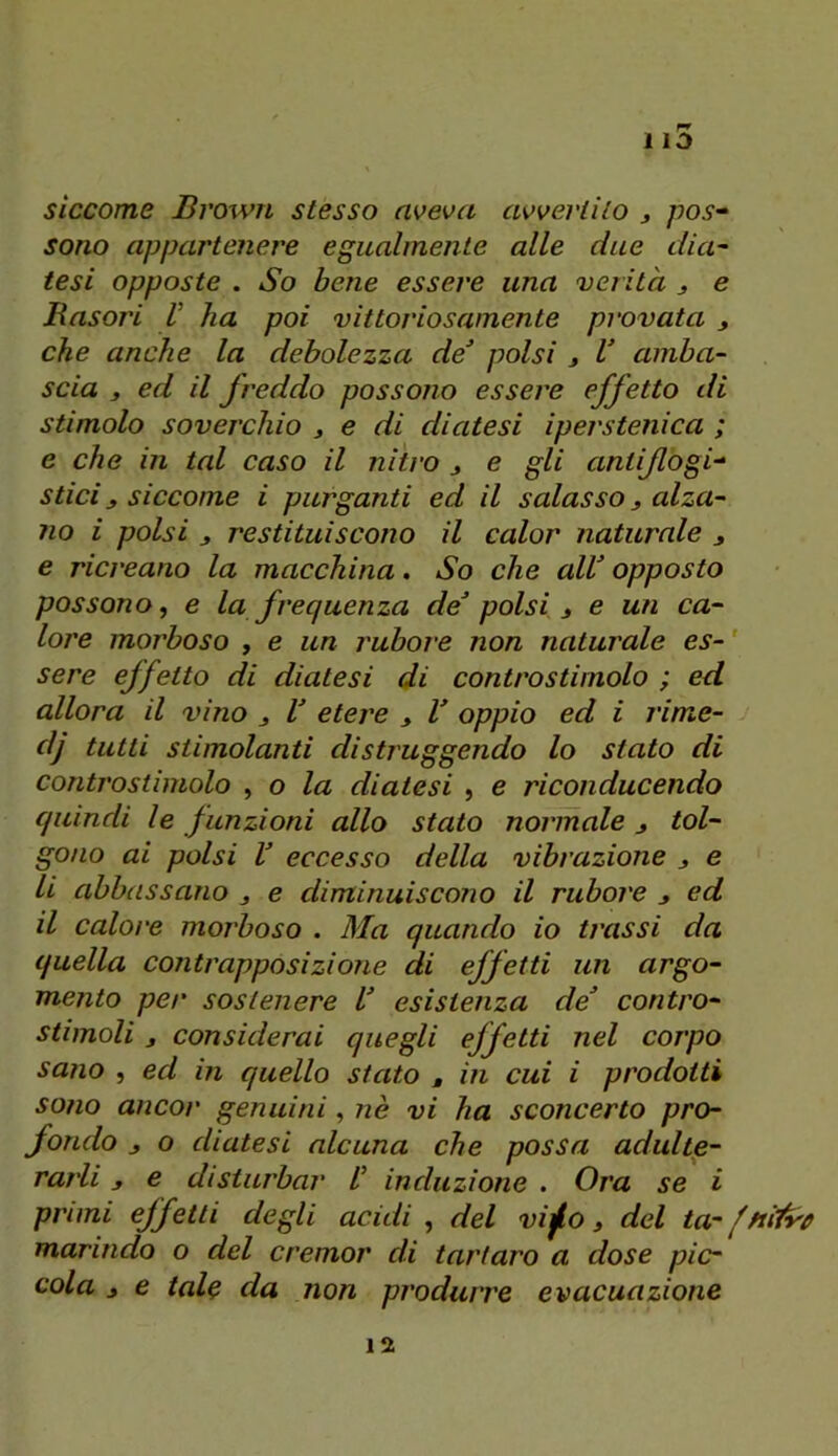 siccome Bvown stesso aveva avvertilo j pos-‘ sono appartenere egualmente alle due dia- tesi opposte . So bene essere una verità ^ e Basori V ha poi vittoi'iosamente provata , che anche la debolezza de^ polsi j V amba- scia 3 ed il fì'eddo possono essere effetto di stimolo sovej'chio 3 e di diatesi iperstenica ; e che in tal caso il nitro 3 e gli antiflogi^ sdei 3 siccome i purganti ed il salasso 3 alza- no i polsi 3 restituiscono il calor naturale 3 e ricreano la macchina. So che alV opposto possono, e la frequenza de polsi 3 e un ca- lore morboso , e un rubore non naturale es- ' sere effetto di diatesi di controstimolo ; ed allora il vino 3 V eteree 3 V oppio ed i rime- dj tutti stimolanti distruggendo lo stato di coritrostimolo , o la diatesi , e riconducendo quindi le funzioni allo stato normale 3 tol- gono ai polsi V eccesso della vibrazione 3 e li abbassano 3 e diminuiscoiìo il rubore 3 cd il calore morboso . Ma quando io trassi da quella contrapposizione di effetti un argo- mento per sostenere U esistenza de contro- stimoli 3 considerai quegli effetti nel corpo sano , ed in quello stato , in cui i prodotti sono ancor genuini, nè vi ha sconcerto pro- fondo 3 o diatesi alcuna che possa adulte- rarli 3 e disturbar V induzione . Ora se i pruni effetti degli acidi, del vi^o 3 del ta-fHÌfyr marindo o del cremor di tartaro a dose pic- cola 3 e tale da non produrre evacuazione 12