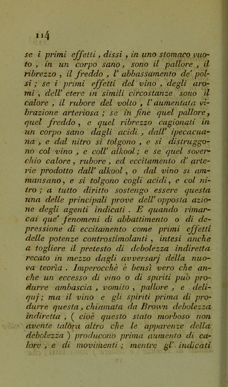to , in un corpo sano 3 sono il pallore 3 il ribrezzo , il freddo 3 V abbassamento de^ pol- si ; se i primi effetti del vino 3 degli aro- mi , delV etere in simili circostanze sono il calore 3 il rubore del volto , V aumentata vi- brazione arteriosa ; se in fine quel pallore, quel freddo, e quel ribrezzo cagionati in un corpo sano dagli acidi 3 dall ipecacua- na 3 e dal nitro si tolgono 3 e si distruggo- no col vino 3 e colf alkool ; e se quel sovei'- chio calore, rubore, ed eccitamento d arte- rie prodotto dall alkool, o dal vino si am- mansano, e si tolgono cogli acidi, e col ni- tro ; a tutto diritto sostengo essere questa una delle principali prove dell’ opposta azio- ne degli agenti indicati . E quando rimar- cai que fenomeni di abbattimento o di de- pressione di eccitamento come primi effetti delle potenze contro stimolanti , intesi anche a togliere il pretesto di debolezza indiretta recato in mezzo dagli avversarj della nuo- va teorìa . Imperocché è bensì vero che an- che un eccesso di vino o di spiriti può pro- durre ambascia 3 vomito , pallore 3 e deli- qui ; ma il vino e gli spiriti prima di pro- durre questa 3 chiamata da Brown debolezza indiretta , ( cioè questo stato morboso non ' avente talòra altro che le apparenze della debolezza ) producono prima aumento di ca- lore 3 e di movimenti ; mentre gl indicati