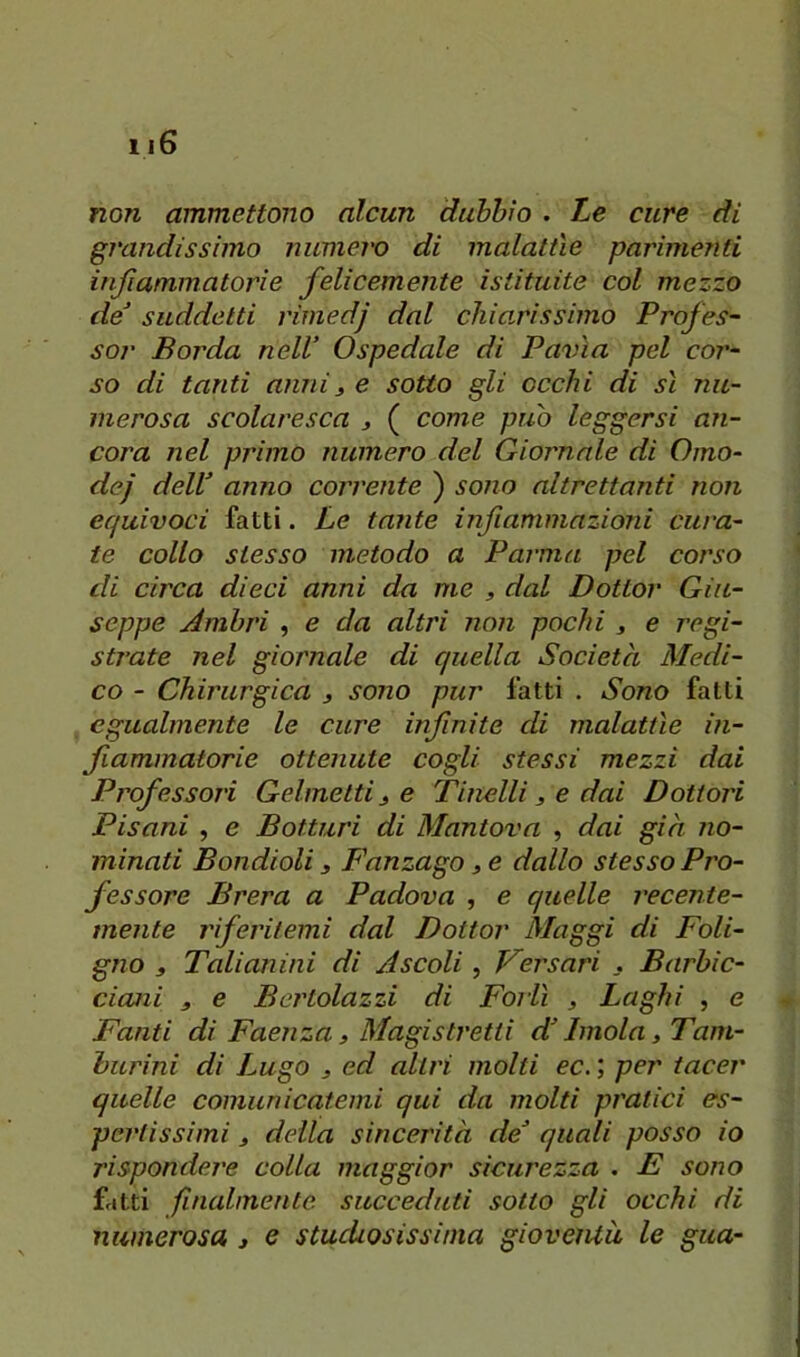 non ammettono alcun dubbio . Le cure di grandissimo numero di malattìe parimenti infiammatorie felicemente istituite col mezzo de^ suddetti rimedj dal chiarissimo Profes- sor Borda nell’ Ospedale di Pavia pel cor- so di tanti anni3 e sotto gli occhi di sì nu- merosa scolaresca 3 ( come può leggersi an- cora nel primo numero del Giornale di Omo- dej dell’ anno corrente ) sono altrettanti non equivoci fatti. Le tante infiammazioni cura- te collo stesso metodo a Parma pel corso di circa dieci anni da me 3 dal Dottor Giu- seppe Ambri , e da altri non pochi 3 e regi- strate nel giornale di quella Società Medi- co - Chirurgica 3 sono pur fatti . Sono fatti egualmente le cure infnite di malattìe in- fiammatorie ottenute cogli stessi mezzi dai Professali Gelmetti 3 e Tinelli 3 e dai Dottori Pisani , e Bottini di Mantova , dai gin no- minati Bondioli 3 Fanzago 3 e dallo stesso Pro- fessore Brera a Padova , e quelle recente- mente riferitemi dal Dottor Maggi di Foli- gno 3 Talianini di Ascoli, Persavi . Barbic- ciani 3 e Bertolazzi di Forlì 3 Laghi , e Fanti di Faenza 3 Magistretti d’Imola 3 Tam- burini di Lugo 3 ed altri molti ec. ; per tacer quelle comunicatemi qui da molti pratici es- pertissimi 3 della sincerità de’ quali posso io rispondere colla maggior sicurezza . E sono fatti finalmente succeduti sotto gli occhi di
