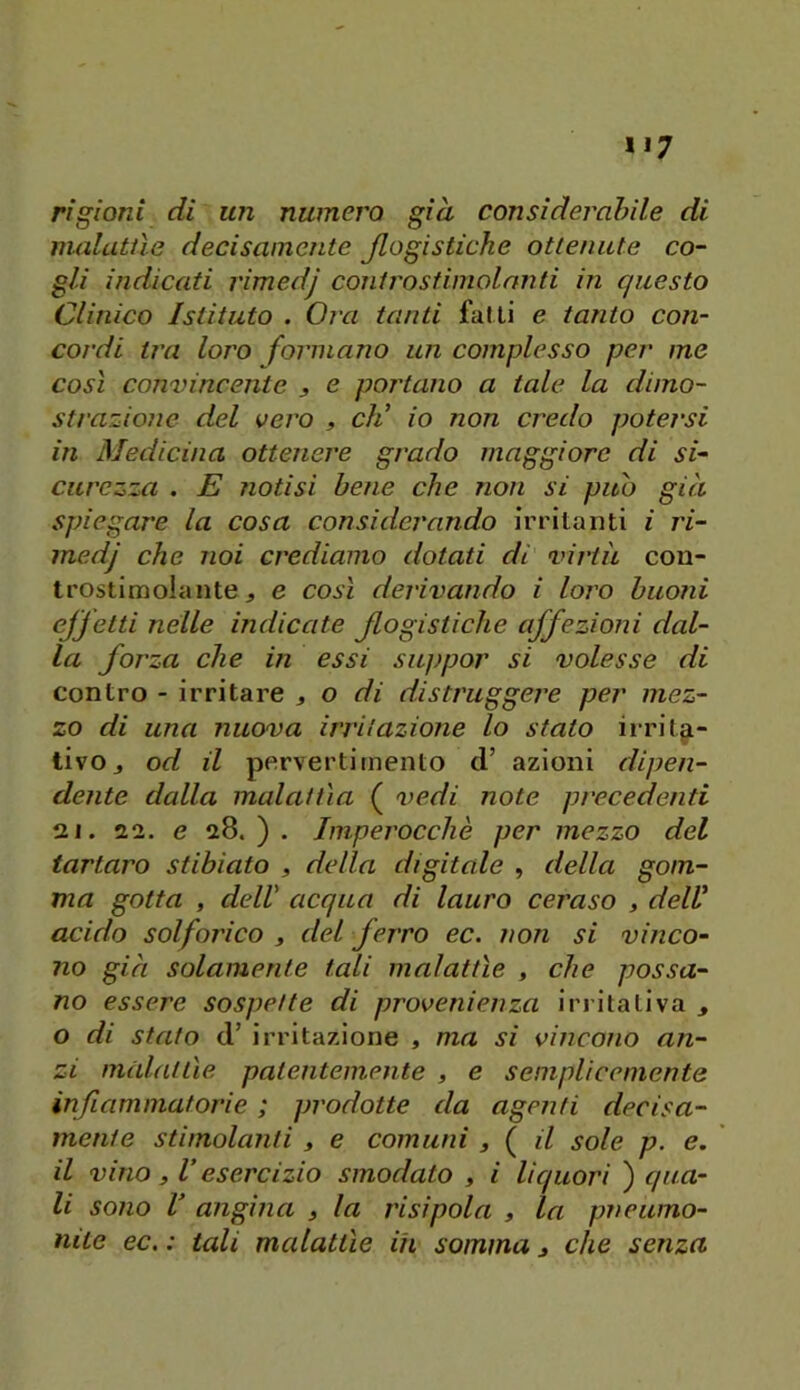 rigioni di un numera già consìderahile di molatile decisamente jlogistiche ottenute co- gli indicati rimedj controstimolanti in questo Clinico Istituto . Ora tanti fatti e tanto con- cordi tra loro forni atto un complesso per me così convincente , e portano a tale la dimo- strazione del vero , eli io non credo potersi in Medicina ottenere grado maggiore di si- curezza . E notisi beile che non si può già spiegare la cosa considerando irritanti i ri- medj che noi crediamo dotati di virtù con- trostimolante j e così derivando i loro buoni ejfetti nelle indicate Jlogistiche affezioni dal- la forza che in essi suppor si volesse di contro - irritare , o di distruggere per mez- zo di una nuova irritazione lo stato iirit^- tivOj od il pervertimento d’ azioni dipen- dente dalla malattia ( vedi note pi'ececienti 12 j. 22. e 28.). Imperocché per mezzo del tartaro stibiato , della digitale , della gom- ma gotta , dell' acqua di lauro ceraso , dell acido solforico , del ferro ec. non si vinco- no già solamente tali malattìe , che possa- no essere sospette di provenienza irritativa ^ o di stato d’ irritazione , ma si vincono an- zi malattìe patentemente , e semplicemente infLammatorie ; prodotte da agenti decisa- mente stimolanti , e comuni , ( il sole p. e. il vino, l’esercizio smodato , i liquori ) qua- li sono V angina » la risipola , la pneumo- niie ec. : tali malattìe ih somma j che senza
