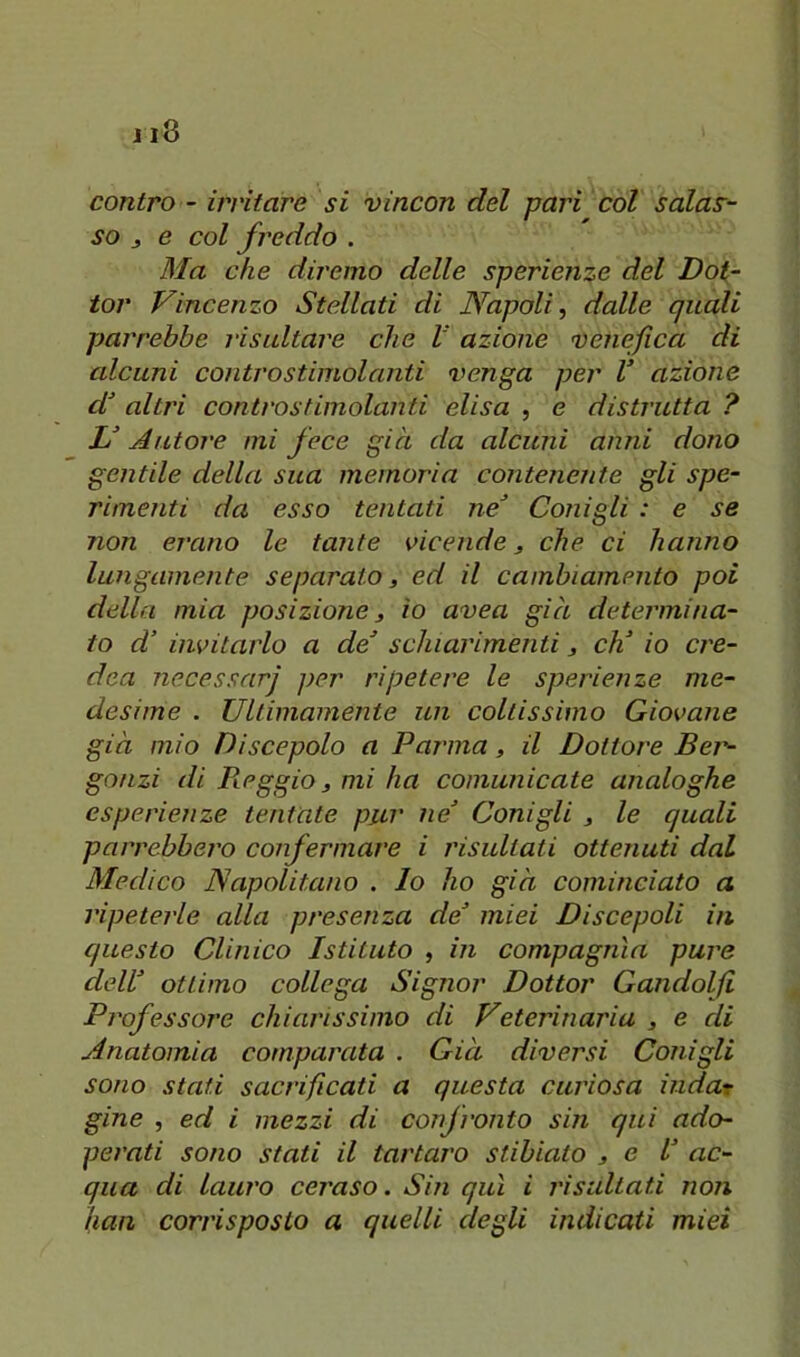 contro - irritare si vincon del pari col salas- so , e col freddo . Ma che diremo delle sperienze del Dot- tor Vincenzo Stellati di JYapali, dalle quali parrebbe risultare che V azione venefica di alcuni contro stimolanti venga per V azione altri controstimolanti elisa , e distrutta ? Autore mi fece già da alcuni anni dono gentile della sua memoria contenente gli spe- rimenti da esso tentati ne^ Conigli : e se non erano le tante vicende, che ci hanno lungamente separato, ed il cambiamento poi della mia posizione, io uvea già determina- to d’ invitarlo a de’ schiarimenti, eh’ io ere- dea necessari ]>er ripetere le sperienze me- desime . Ultimamente un coltissimo Giovane già mio Discepolo a Parma, il Dottore Bei'- gonzi di Pieggio, mi ha comunicate analoghe esperienze tentate pur ne’ Conigli , le quali parrebbero confermare i risultati ottenuti dal Medico Napolitano . Io ho già cominciato a ripeterle alla presenza de’ miei Discepoli in questo Clinico Istituto , in compagnia pure dell’ ottimo collega Signor Dottor Gandolfi Professore chiarissimo di Veterinaria , e di Anatomia comparata . Già diversi Conigli sono stati sacrificati a questa curiosa indar gine , ed i mezzi di confronto sin qui ado- perati sono stati il tartaro stibiato , e l’ ac- qua di lauro ceraso. Sin qui i risaltati non han corrisposto a quelli degli indicati miei