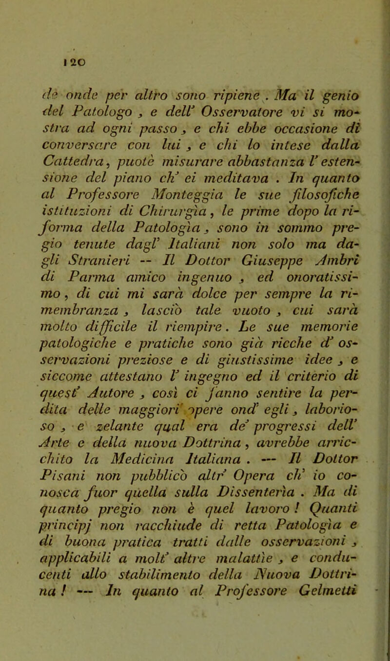 d'?. onde per altt'O sono ripiene . Ma il genio del Patologo j e dell Osservatore vi si mo-^ stra ad ogni passo j e chi ebbe occasione di conversare con lai j e chi lo intese dalla Cattedra^ puotè misurare abbastanza Vesten~ sione del piano eh ei meditava . In quanto al Professore Monteggia le sue fdosofiche istituzioni di Chirurgia, le prime dopo la ri- follila della Patologìa j sono in sommo pre- gio tenute dagl Italiani non solo ma da- gli Stranieri — Il Dottor Giuseppe Jmbri di Parma amico ingenuo s ^d onoratissi- mo , di cui mi sarà dolce per sempre la ri- membranza j lascio tale vuoto j cui sarà molto diffìcile il riempire. Le sue memorie patologiche e pratiche sono già ricche d os- servazioni preziose e di giustissime idee ^ e siccome attestano l ingegno ed il criterio di questi Autore j così ci fanno sentire la pei'- dita delle maggiori' opere ond' egli j laborio- so , e zelante qual era de progressi dell Arte e della nuova Dottrina, avrebbe arric- chito la Medicina Italiana . — Il Dottor Pisani non pubblicò altr Opera eli io co- nosca fuor quella sulla Dissenterìa . Ma di quanto pregio non è quel lavoro ! Quanti principi non racchiude di retta Patologìa e di buona pratica tratti dalle osservazioni j applicabili a molt altre malattìe y e condu- centi allo stabilimento della Nuova Dottri- na ! — In quanto al Professore GelmeUi