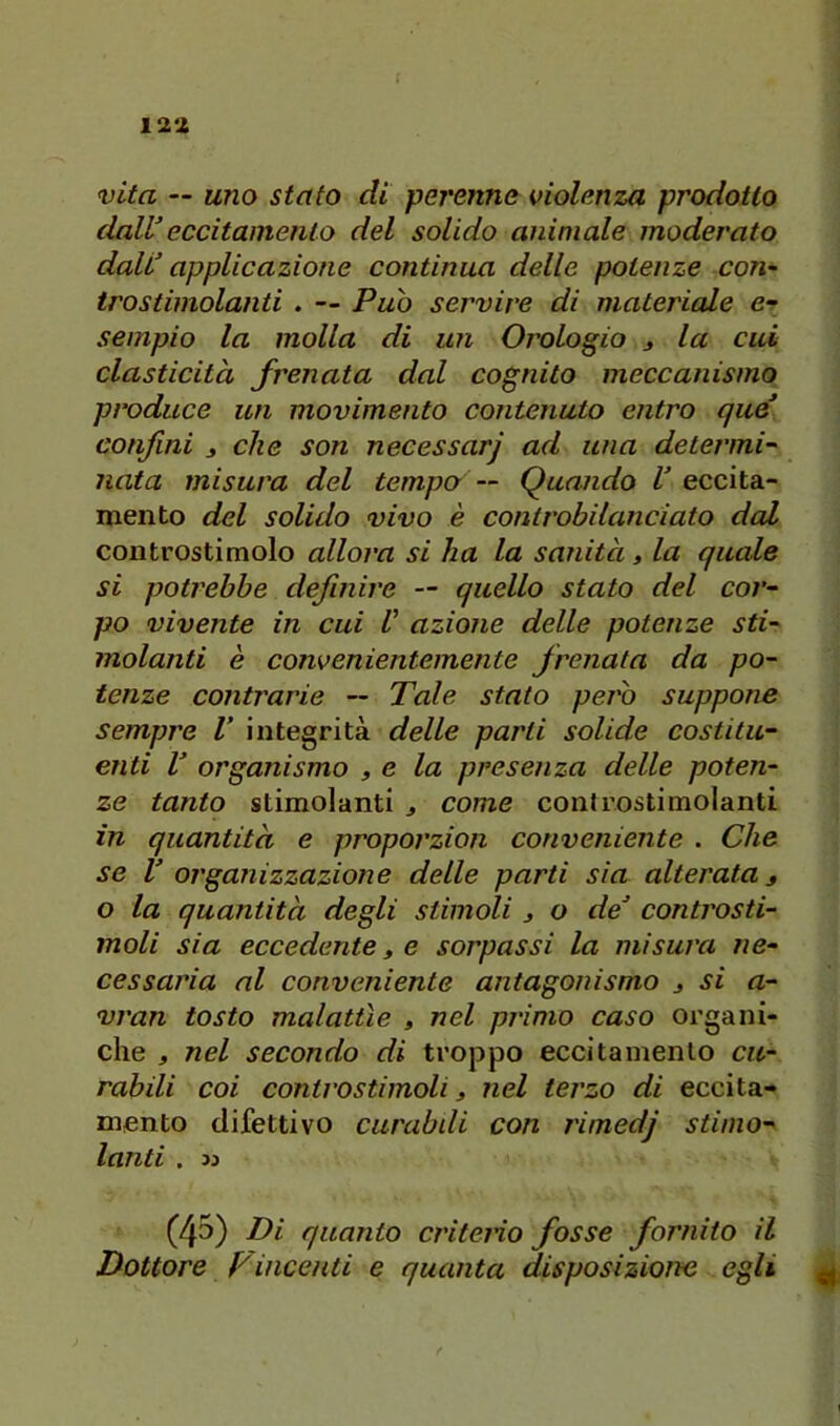 12‘Z vita — uno stufo di perenne violenza prodotto daWeccitamento del solido animale moderato daW applicazione continua delle potenze con~ trostimolanti . — Pub servire di matei'iale e- sempio la molla di un Orologio j la cui elasticità frenata dal cognito meccanismo produce un movimento contenuto entro que confini j che son necessarj ad una determi-' nata misura del tempo— Quando V eccita- mento del solido vivo è controbilanciato dal controstimolo allora si ha la sanità, la quale si potrebbe definire — quello stato del cor- po vivente in cui V azione delle potenze sti- molanti è convenientemente frenata da po- tenze contrarie — Tale stato pero suppone sempre V integrità delle parti solide costitu- enti V organismo , e la presenza delle poten- ze tanto stimolanti j come controstimolanti in quantità e proporzion conveniente . Che se V organizzazione delle parti sia alterata s o la quantità degli stimoli j o de’ controsti- moli sia eccedente t e sorpassi la misura ne- cessaria al conveniente antagonismo j si a- vran tosto malattìe » nel primo caso organi- che j nel secondo di troppo eccitamento cu- rabili coi controstimoli 3 nel terzo di eccita- mento difettivo curabdi con rimedj stimo- lanti . M (45) Ti quanto criterio fosse fornito il Dottore Fincenti e quanta disposizione egli ^
