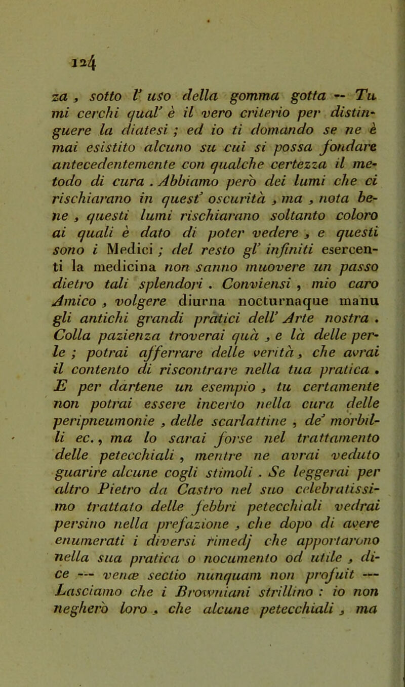 mi cerchi quaV è il vero criterio per distin- guere la diatesi ; ed io ti domando se ne è mai esistito alcuno su cui si possa fondare antecedentemente con qualche certezza il me- todo di cura . Abbiamo però dei lumi che ci rischiarano in quest’ oscurità 3 ma 3 nota be- ne 3 questi lumi rischiarano soltanto coloro ai quali è dato di poter vedere 3 e questi sono i Medici ; del resto gl’ infiniti esercen- ti la medicina non sanno muovere un passo dietro tali splendori . Conviensi , mio caro Amico 3 volgere diurna nocturnaque manu gli antichi grandi pratici dell’ Arte nostra . Colla pazienza troverai qua 3 & là delle per- le ; potrai afferrare delle verità 3 che avrai il contento di riscontrare nella tua pratica * E per dartene un esempio 3 tu certamente non potrai essere incerto nella cura delle peripneumonie , delle scarlattine , de’ mórbd- li ec., ma lo sarai forse nel trattamento delle petecchiali , mentre ne avrai veduto guarire alcune cogli stimoli . Se leggerai per altro Pietro da Castro nel suo celebratissi- mo trattato delle febbri petecchiali vedrai persino nella prefazione 3 che dopo di avere enumerati i diversi timedj che apportarono nella sua pratica o nocumento od utile 3 di- ce — vence sectio nunquam non profuit — Lasciamo che i Browniani strillino : io non negherò loro 3 che alcune petecchiali 3 ma