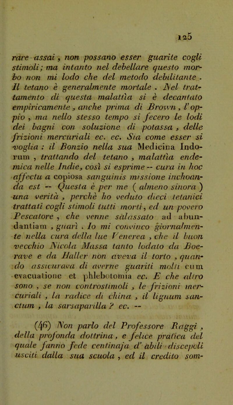 Tare assai, non possano esser guarite cogli stimoli; ma intanto nel debellare questo mor- bo non mi lodo che del metodo debditante . Il tetano è generalmente mortale . JSel trat- tamento di questa malattìa si è decantato empiricamente j anche prima di Brown , V op- pio , ma nello stesso tempo si fecero le lodi dei bagni con soluzione di potassa , delle frizioni mercuriali ec. ec. Sia come esser si voglia : il Bonzio nella sua Medicina Indo- rum , trattando del tetano , malattìa ende- mica nelle Indie, così si esprime — cura in hoc ajfectu a copiosa sanguinis missione inchoan- da est — Questa è per me ( almeno sinora ) una verità , perchè ho veduto dieci tetanici trattati cogli stimoli tutti morti, ed un povero Pescatore , che venne salassato ad abun- dantiarn , guarì . Io mi convinco giornalmen- te nella cura delia lue Venerea , che il buon vecchio Nicola Massa tanto lodato da Boe- rave e da Hallcr non aveva il torto , quan- do assicurava di averne guariti molti ciim evacualiotie et phiebotomia ec. E che alti'O sono , se non controstimoli , le frizioni mer- curiali , la radice di china , il lignum san- ctum , la sarsaparilla ? ec. — (4^5) Non parlo del Professore Paggi , della profonda dottrina, e felice prafica del quale fanno fede centinaja d’àbili ' discepoli usciti dalla sua scuola , ed il credilo som-
