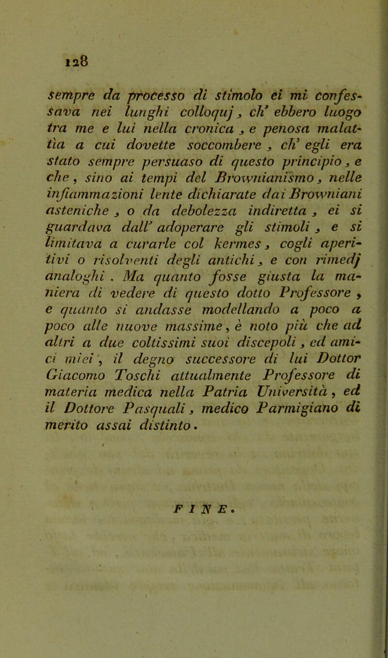 sempre da processo di stimolo ei mi cortfes- sava nei lunghi colloquj, eh’ ebbero luogo tra me e luì nella cronica j e penosa malat- tìa a cui dovette soccombere ^ eli egli era stato sempre persuaso di questo principio j e che, sino ai tempi del Brownianismo j nelle infiammazioni lente dichiarate dai Browniani asteniche ^ o da debolezza indiretta j ei si guardava dall’ adoperare gli stimoli j e si limitava a curarle col kermes j cogli aperi- tivi o risolventi degli antichi, e con rimedj analoghi . Ma quanto fosse giusta la ma- niera di vedere di questo dotto Professore y e quanto si andasse modellando a poco a poco alte nuove massime, è noto più che ad altri a due coltissimi suoi discepoli, ed ami- ci miei, il degno successore di lui Dottor Giacomo Toschi attualmente Professore di materia medica nella Patria Università, ed il Dottore Pasquali, medico Parmigiano di merito assai distinto. FINE.