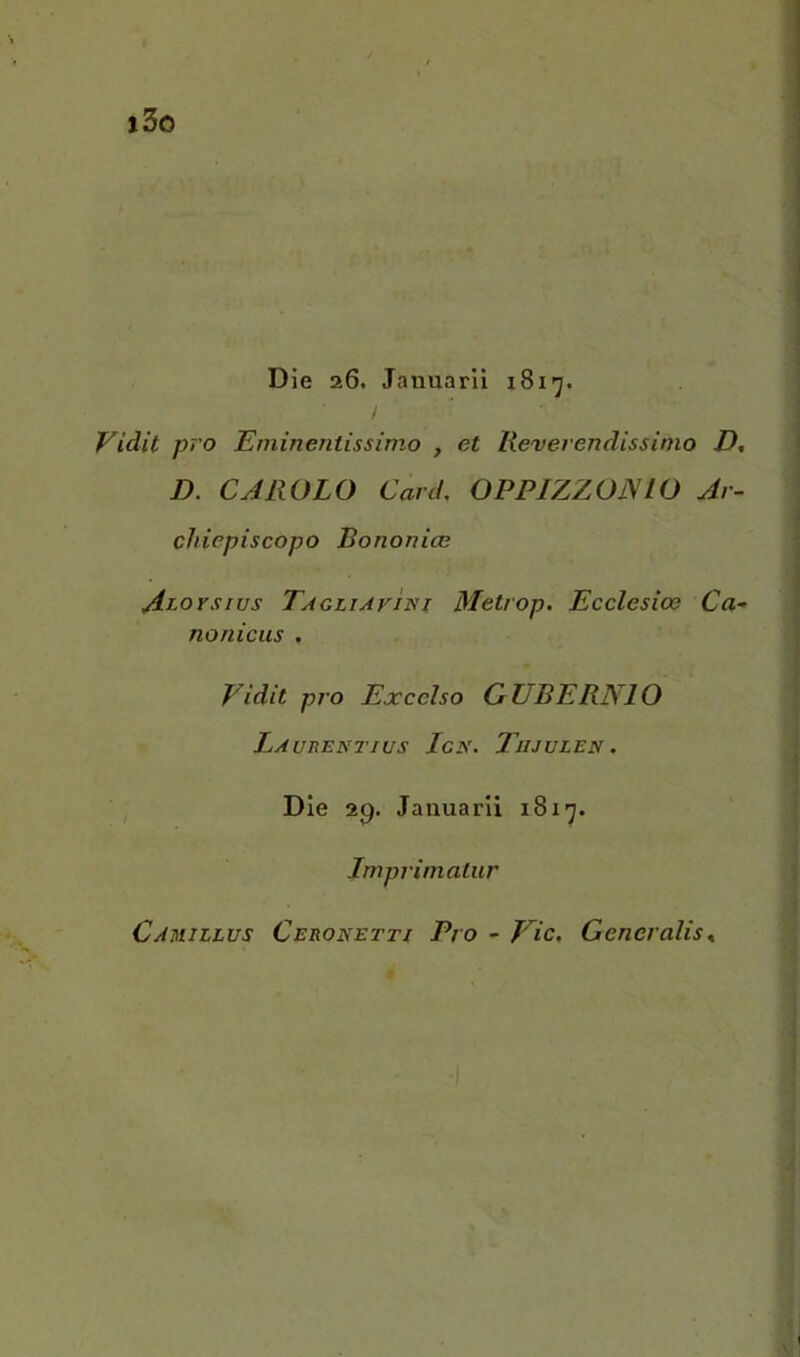 Dìe 26. Januaril 1817. Vidit prò Eminentissimo , et Reverendissimo D, D. CAROLO Card, OPPIZZOJSIO Ar- chiepiscopo Bononice Acorsius Tagliavini Metrop. Ecclesioe Ca- nonicus , Vidit prò Excelso QTJBERNIO Laurentius Ign. Tujulen . Die 2p. Jauuarii 1817. Imprimatur Camillus Ceronetti Pro - Vie, Generalis^