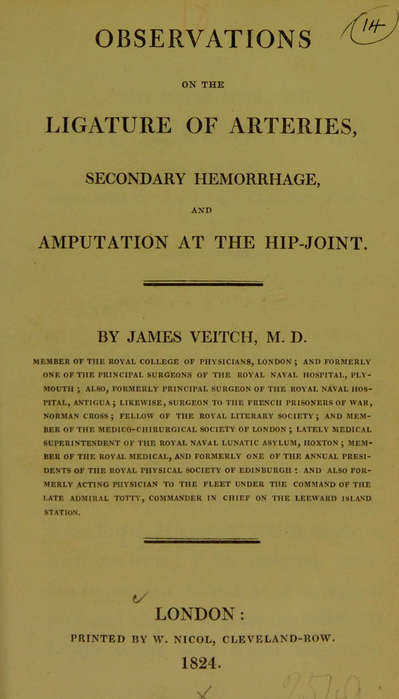 OBSERVATIONS ON THE LIGATURE OF ARTERIES, SECONDARY HEMORRHAGE, AND AMPUTATION AT THE HIP-JOINT. BY JAMES VEITCH, M. D. MEMBER OF THE ROYAL COLLEGE OF PHYSICIANS, LONDON ; AND FORMERLY ONE OF THE PRINCIPAL SURGEONS OF THE ROYAL NAVAL HOSPITAL, PLY- MOUTH ; ALSO, FORMERLY PRINCIPAL SURGEON OF THE ROYAL NAVAL HOS- PITAL, ANTIGUA ; LIKEWISE, SURGEON TO THE FRENCH PRISONERS OF WAR, NORMAN CROSS; FELLOW OF THE ROYAL LITERARY SOCIETY; AND MEM- BER OF THE MEDICO-CHIRURGICAL SOCIETY OF LONDON ; LATELY MEDICAL SUPERINTENDENT OF THE ROYAL NAVAL LUNATIC ASYLUM, IIOXTON ; MEM- BER OF THE ROYAL MEDICAL, AND FORMERLY ONE OF THE ANNUAL PRESI- DENTS OF THE ROYAL PHYSICAL SOCIETY OF EDINBURGH t AND ALSO FOR- MERLY ACTING PHYSICIAN TO THE FLEET UNDER THE COMMAND OF THE LATE ADMIRAL TOTTT, COMMANDER IN CHIEF ON THE LEEWARD ISLAND STATION. C/ LONDON: PRINTED BY \V. NICOL, CLEVELAND-ROW. 1824.