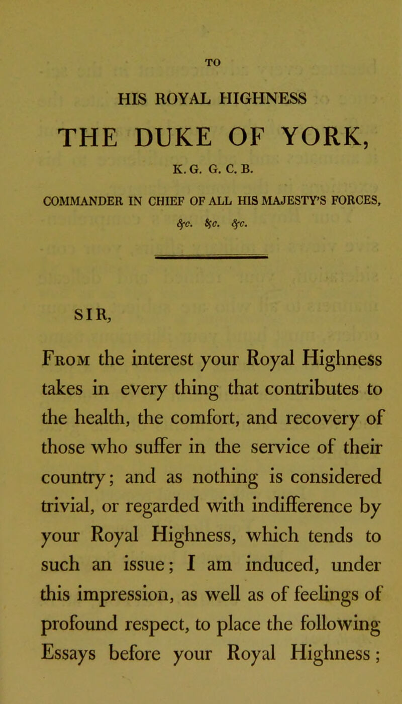 TO HIS ROYAL HIGHNESS THE DUKE OF YORK, K. G. G. C. B. COMMANDER IN CHIEF OF ALL HIS MAJESTY’S FORCES, ^c. Sfc. ^c. SIR, From the interest your Royal Highness takes in every thing that contributes to the health, the comfort, and recovery of those who suffer in the service of their country; and as nothing is considered trivial, or regarded with indifference by your Royal Highness, which tends to such an issue; I am induced, under this impression, as well as of feelings of profound respect, to place the following Essays before your Royal Highness;