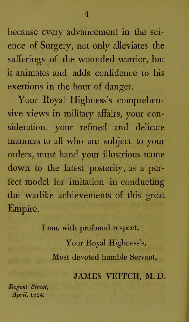 because every advancement in the sci- ence of Surgery, not only alleviates the sufferings of the wounded warrior, but it animates and adds confidence to his exertions in the hour of danger. Your Royal Highness’s comprehen- sive views in military affairs, your con- sideration, your refined and delicate manners to all who are subject to your orders, must hand your illustrious name down to the latest posterity, as a per- fect model for imitation in conducting the warlike achievements of this great Empire. I am, with profound respect, Your Royal Highness’s, Most devoted humble Servant, JAMES VEITCH, M.D. Regent Street, April, 1824.