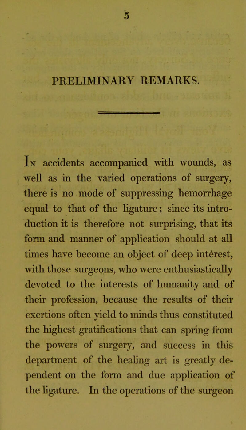 PRELIMINARY REMARKS. In accidents accompanied with woimds, as well as in the varied operations of surgery, there is no mode of suppressing hemorrhage equal to that of the hgature; since its intro- duction it is therefore not sm’prising, that its form and manner of application should at all times have become an object of deep interest, with those sm’geons, who were enthusiastically devoted to the interests of humanity and of their profession, because the results of their exertions often yield to minds thus constituted the highest gi-atifications that can spring fi-om the powers of surgery, and success in this department of the healing art is greatly de- pendent on the form and due application of the ligature. In the operations of the surgeon