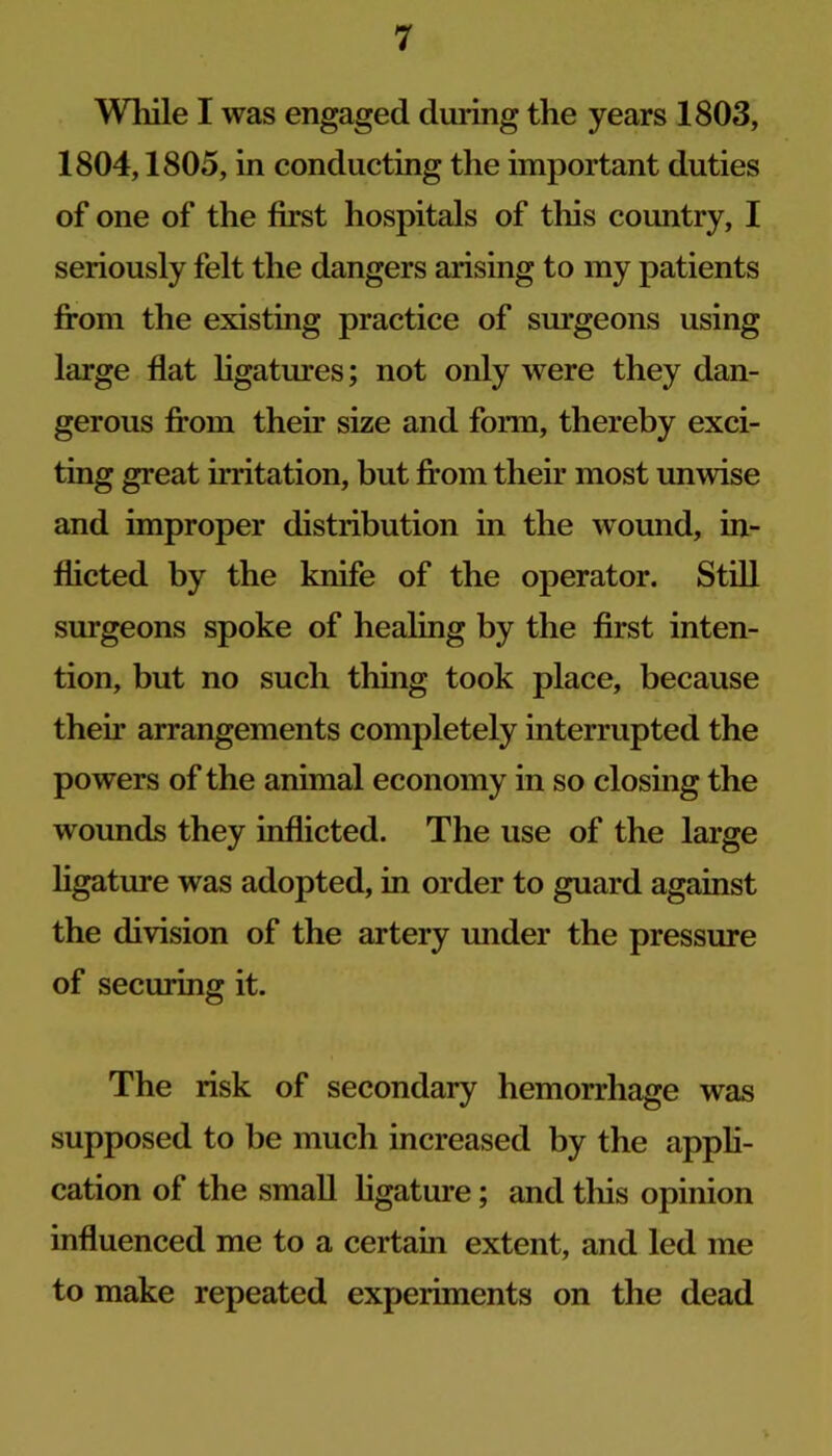 Wliile I was engaged during the years 1803, 1804,1805, in conducting the important duties of one of the first hospitals of this country, I seriously felt the dangers arising to my patients from the existing practice of sm’geons using large flat hgatures; not only were they dan- gerous from their size and form, thereby exci- ting great irritation, but firom their most unwise and improper distribution in the wound, in- flicted by the knife of the operator. Still surgeons spoke of healing by the first inten- tion, but no such thing took place, because their arrangements completely interrupted the powers of the animal economy in so closing the wounds they inflicted. The use of the large ligature was adopted, in order to guard against the division of the artery under the pressure of securing it. The risk of secondary hemorrhage was supposed to be much increased by the appH- cation of the small hgature; and this opinion influenced me to a certain extent, and led me to make repeated experiments on the dead