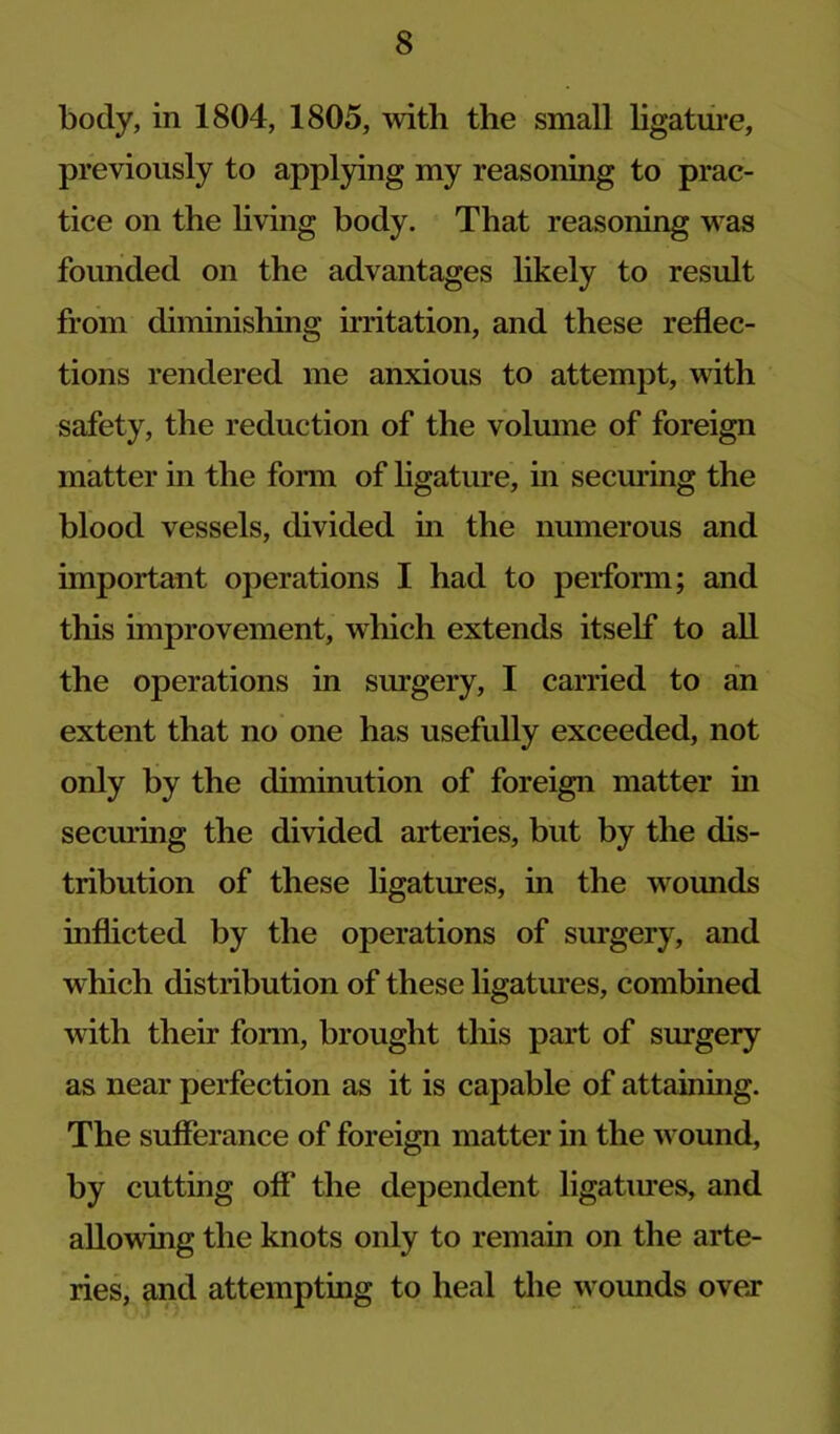 body, in 1804, 1805, with the small hgatiii*e, previously to applying my reasoning to prac- tice on the living body. That reasoning was founded on the advantages likely to result from diminisliing irritation, and these reflec- tions rendered me anxious to attempt, with safety, the reduction of the volmne of foreign matter in the fonn of ligature, in securing the blood vessels, divided in the numerous and important operations I had to perform; and this improvement, which extends itself to all the operations in surgery, I carried to an extent that no one has usefully exceeded, not only by the diminution of foreign matter in securing the divided arteries, but by the dis- tribution of these ligatures, in the wounds inflicted by the operations of surgery, and which distribution of these ligatures, combined with their fonn, brought tliis part of surgery as near perfection as it is capable of attaining. The sufferance of foreign matter in the wound, by cutting off* the dependent ligatiues, and allowing the knots only to remain on the arte- ries, and attempting to heal the wounds ovej*