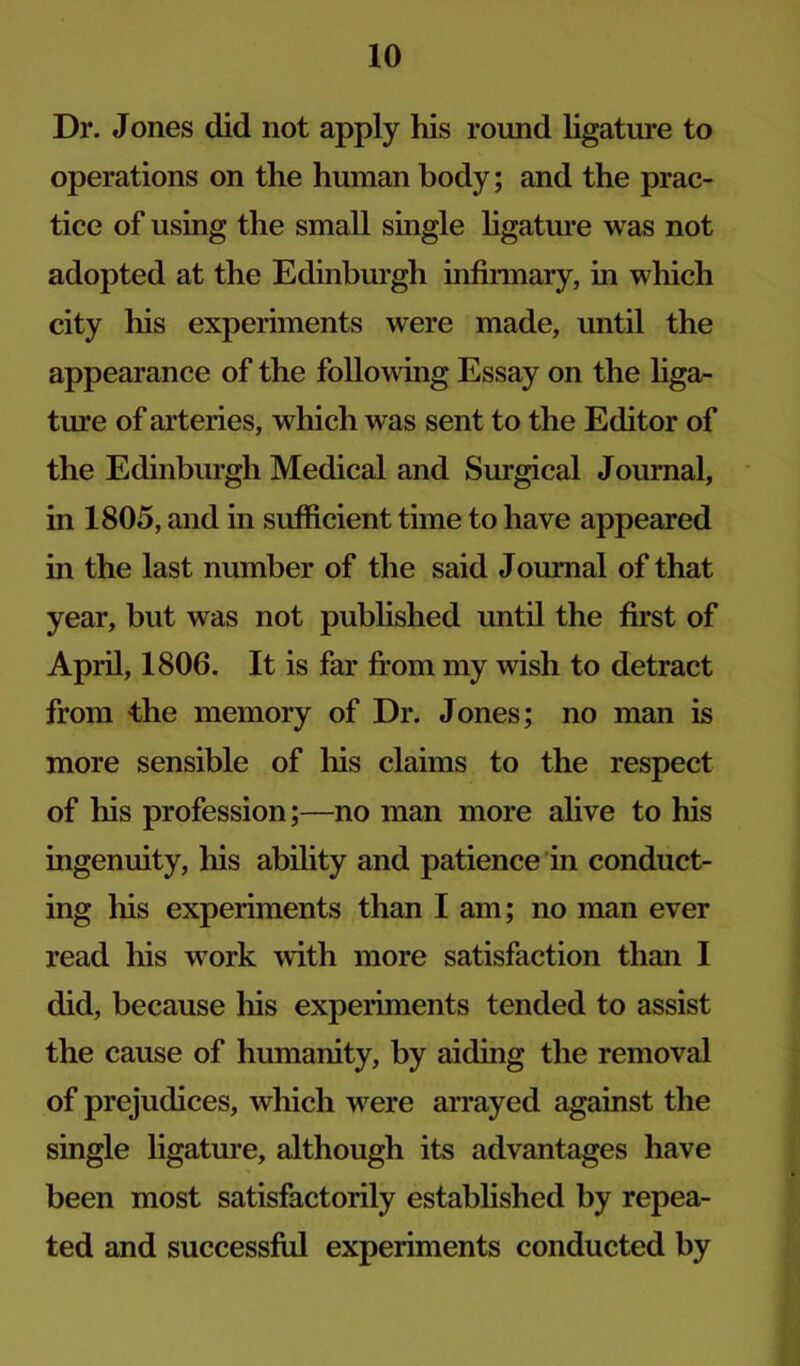 Dr. Jones did not apply his round ligature to operations on the human body; and the prac- tice of using the small single ligatm’e was not adopted at the Edinburgh infiraiary, in which city his experiments were made, until the appearance of the following Essay on the hga- ture of arteries, which was sent to the Editor of the Edinburgh Medical and Surgical Journal, in 1805, and in sufficient time to have appeared in the last number of the said Journal of that year, but was not published until the first of April, 1806. It is far from my wish to detract from the memory of Dr. Jones; no man is more sensible of his claims to the respect of his profession;—no man more alive to his ingenuity, his ability and patience in conduct- ing his experiments than I am; no man ever read his work with more satisfaction than I did, because his experiments tended to assist the cause of humanity, by aiding the removal of prejudices, which w^ere arrayed against the single ligatm’e, although its advantages have been most satisfactorily estabhshed by repea- ted and successful experiments conducted by