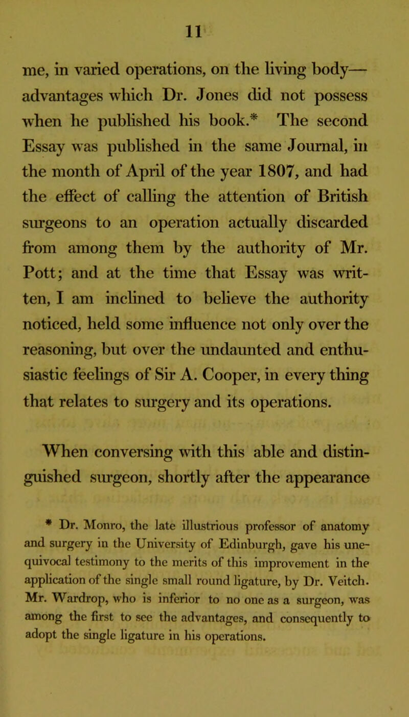 me, in varied operations, on the living body— advantages which Dr. Jones did not possess when he pubhshed his book.^ The second Essay was pubhshed in the same Journal, in the month of Apiil of the year 1807, and had the effect of calling the attention of British surgeons to an operation actually discarded from among them by the authority of Mr. Pott; and at the time that Essay was writ- ten, I am inchned to believe the authority noticed, held some influence not only over the reasoning, but over the undaunted and enthu- siastic feelings of Sir A. Cooper, in every thing that relates to surgery and its operations. When conversing with this able and distin- guished surgeon, shortly after the appearance • Dr. Monro, the late illustrious professor of anatomy and surgery in the University of Edinburgh, gave his une- quivocal testimony to the merits of this improvement in the application of the single small round ligature, by Dr. Veitch. Mr. Wardrop, who is inferior to no one as a surgeon, was among the first to see the advantages, and consequently to adopt the single ligature in his operations.