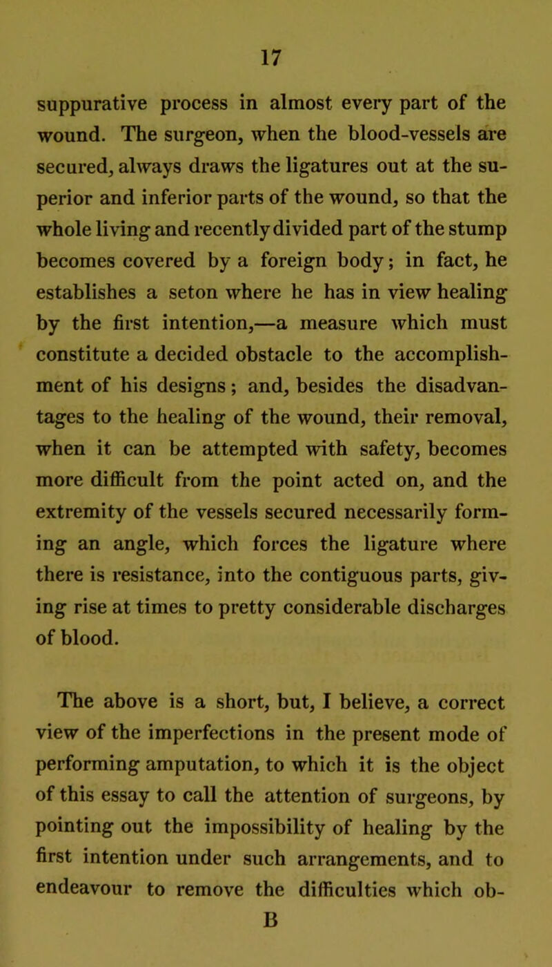 suppurative process in almost eveiy part of the wound. The surgeon, when the blood-vessels are secured, always draws the ligatures out at the su- perior and inferior parts of the wound, so that the whole living and recently divided part of the stump becomes covered by a foreign body; in fact, he establishes a seton where he has in view healing by the first intention,—a measure which must constitute a decided obstacle to the accomplish- ment of his designs; and, besides the disadvan- tages to the healing of the wound, their removal, when it can be attempted with safety, becomes more difficult from the point acted on, and the extremity of the vessels secured necessarily form- ing an angle, which forces the ligature where there is resistance, into the contiguous parts, giv- ing rise at times to pretty considerable discharges of blood. The above is a short, but, I believe, a correct view of the imperfections in the present mode of performing amputation, to which it is the object of this essay to call the attention of surgeons, by pointing out the impossibility of healing by the first intention under such arrangements, and to endeavour to remove the difficulties which ob- B