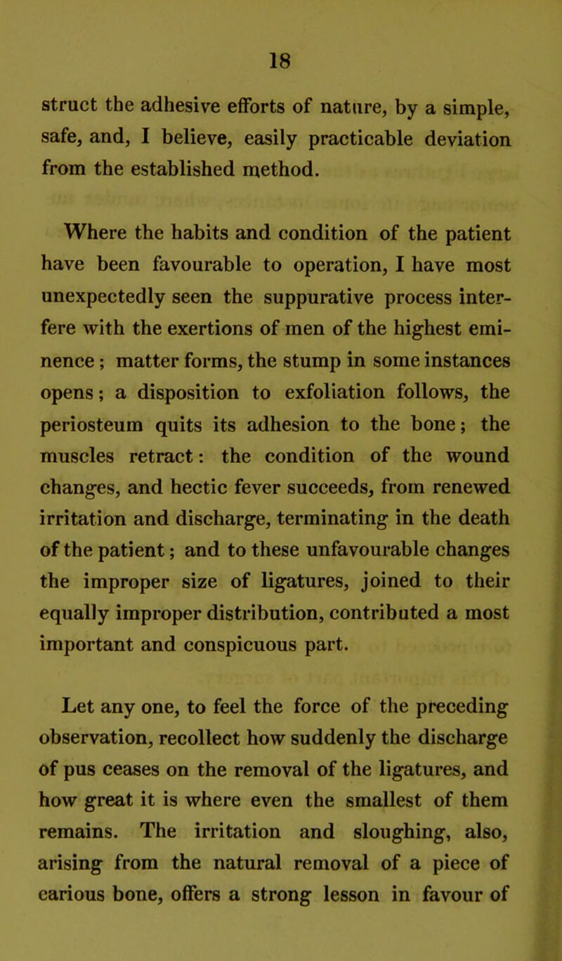 struct the adhesive efforts of nature, by a simple, safe, and, I believe, easily practicable deviation from the established method. Where the habits and condition of the patient have been favourable to operation, I have most unexpectedly seen the suppurative process inter- fere with the exertions of men of the highest emi- nence ; matter forms, the stump in some instances opens; a disposition to exfoliation follows, the periosteum quits its adhesion to the bone; the muscles retract: the condition of the wound changes, and hectic fever succeeds, from renewed irritation and discharge, terminating in the death of the patient; and to these unfavourable changes the improper size of ligatures, joined to their equally improper distribution, contributed a most important and conspicuous part. Let any one, to feel the force of the preceding observation, recollect how suddenly the discharge of pus ceases on the removal of the ligatures, and how great it is where even the smallest of them remains. The irritation and sloughing, also, arising from the natural removal of a piece of carious bone, offers a strong lesson in favour of