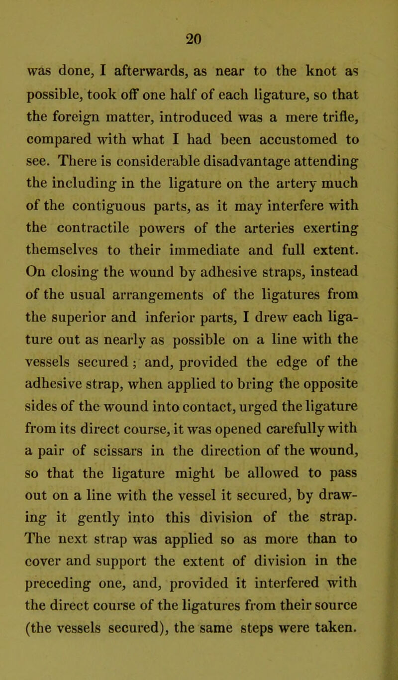 was done, I afterwards, as near to the knot as possible, took off one half of each ligature, so that the foreign matter, introduced was a mere trifle, compared with what I had been accustomed to see. There is considerable disadvantage attending the including in the ligature on the artery much of the contiguous parts, as it may interfere with the contractile powers of the arteries exerting themselves to their immediate and full extent. On closing the wound by adhesive straps, instead of the usual arrangements of the ligatures from the superior and inferior parts, I drew each liga- ture out as nearly as possible on a line with the vessels secured; and, provided the edge of the adhesive strap, when applied to bring the opposite sides of the wound into contact, urged the ligature from its direct course, it was opened carefully with a pair of scissars in the direction of the wound, so that the ligature might be allowed to pass out on a line with the vessel it secured, by draw- ing it gently into this division of the strap. The next strap was applied so as more than to cover and support the extent of division in the preceding one, and, provided it interfered with the direct course of the ligatures from their source (the vessels secured), the same steps were taken.