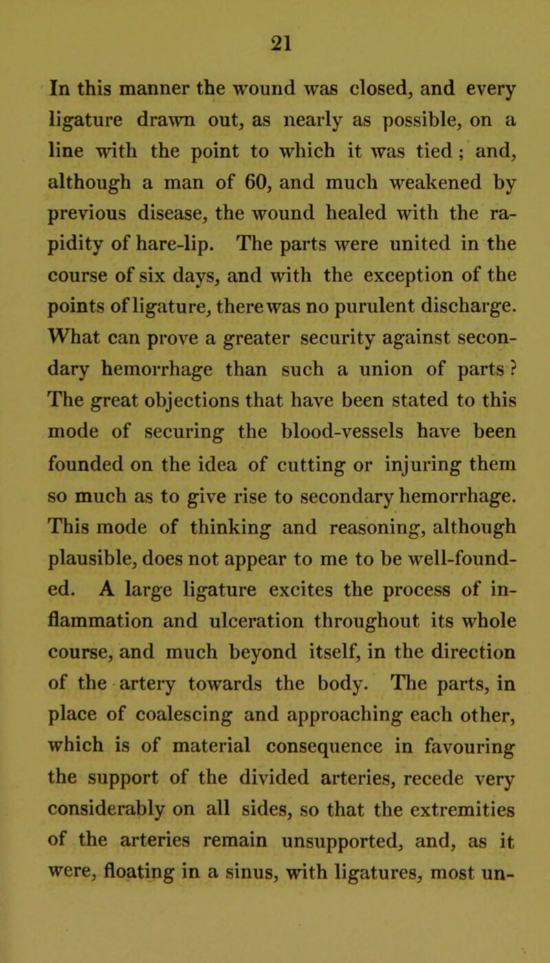 In this manner the wound was closed, and every ligature drawn out, as nearly as possible, on a line with the point to which it was tied ; and, although a man of 60, and much weakened by previous disease, the wound healed with the ra- pidity of hare-lip. The parts were united in the course of six days, and with the exception of the points of ligature, there was no purulent discharge. What can prove a greater security against secon- dary hemorrhage than such a union of parts ? The great objections that have been stated to this mode of securing the blood-vessels have been founded on the idea of cutting or injuring them so much as to give rise to secondary hemorrhage. This mode of thinking and reasoning, although plausible, does not appear to me to be well-found- ed. A large ligature excites the process of in- flammation and ulceration throughout its whole course, and much beyond itself, in the direction of the artery towards the body. The parts, in place of coalescing and approaching each other, which is of material consequence in favouring the support of the divided arteries, recede very considerably on all sides, so that the extremities of the arteries remain unsupported, and, as it were, floating in a sinus, with ligatures, most un-