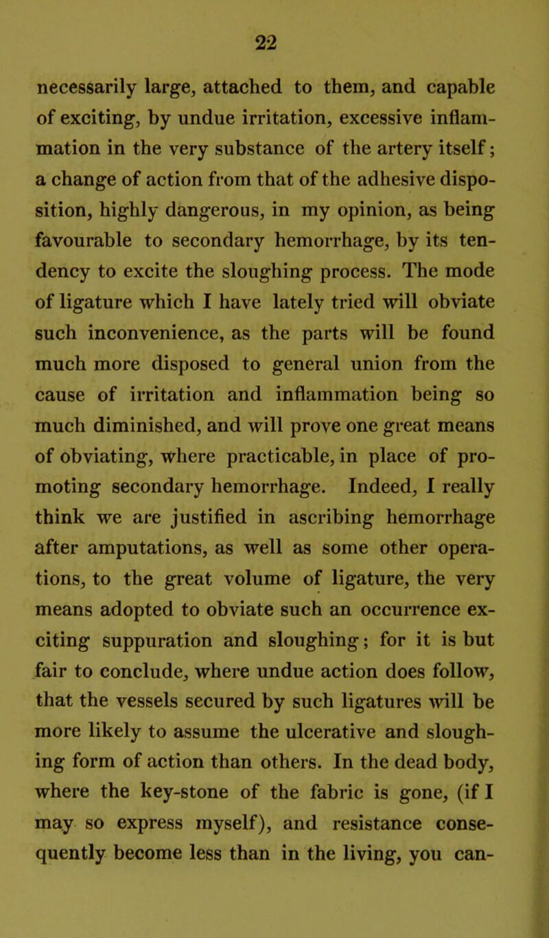 necessarily large, attached to them, and capable of exciting, by undue irritation, excessive inflam- mation in the very substance of the artery itself; a change of action from that of the adhesive dispo- sition, highly dangerous, in my opinion, as being favourable to secondary hemorrhage, by its ten- dency to excite the sloughing process. The mode of ligature which I have lately tried will obviate such inconvenience, as the parts will be found much more disposed to general union from the cause of irritation and inflammation being so much diminished, and will prove one great means of obviating, where practicable, in place of pro- moting secondary hemorrhage. Indeed, I really think we are justified in ascribing hemorrhage after amputations, as well as some other opera- tions, to the great volume of ligature, the very means adopted to obviate such an occurrence ex- citing suppuration and sloughing; for it is but fair to conclude, where undue action does follow, that the vessels secured by such ligatures >vill be more likely to assume the ulcerative and slough- ing form of action than others. In the dead body, where the key-stone of the fabric is gone, (if I may so express myself), and resistance conse- quently become less than in the living, you can-