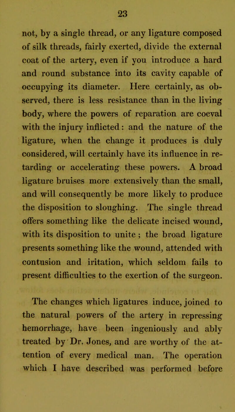 notj by a single thread, or any ligature composed of silk threads, fairly exerted, divide the external coat of the artery, even if you introduce a hard and round substance into its cavity capable of occupying its diameter. Here certainly, as ob- served, there is less resistance than in the living body, where the powers of reparation are coeval with the injury inflicted: and the nature of the ligature, when the change it produces is duly considered, will certainly have its influence in re- tarding or accelerating these powers. A broad ligature bruises more extensively than the small, and will consequently be more likely to produce the disposition to sloughing. The single thread offers something like the delicate incised wound, with its disposition to unite ; the broad ligature presents something like the wound, attended with contusion and iritation, which seldom fails to present difficulties to the exertion of the surgeon. The changes which ligatures induce, joined to the natural powers of the artery in repressing hemorrhage, have been ingeniously and ably treated by'Dr. Jones, and are worthy of the at- tention of every medical man. The operation which I have described was performed before