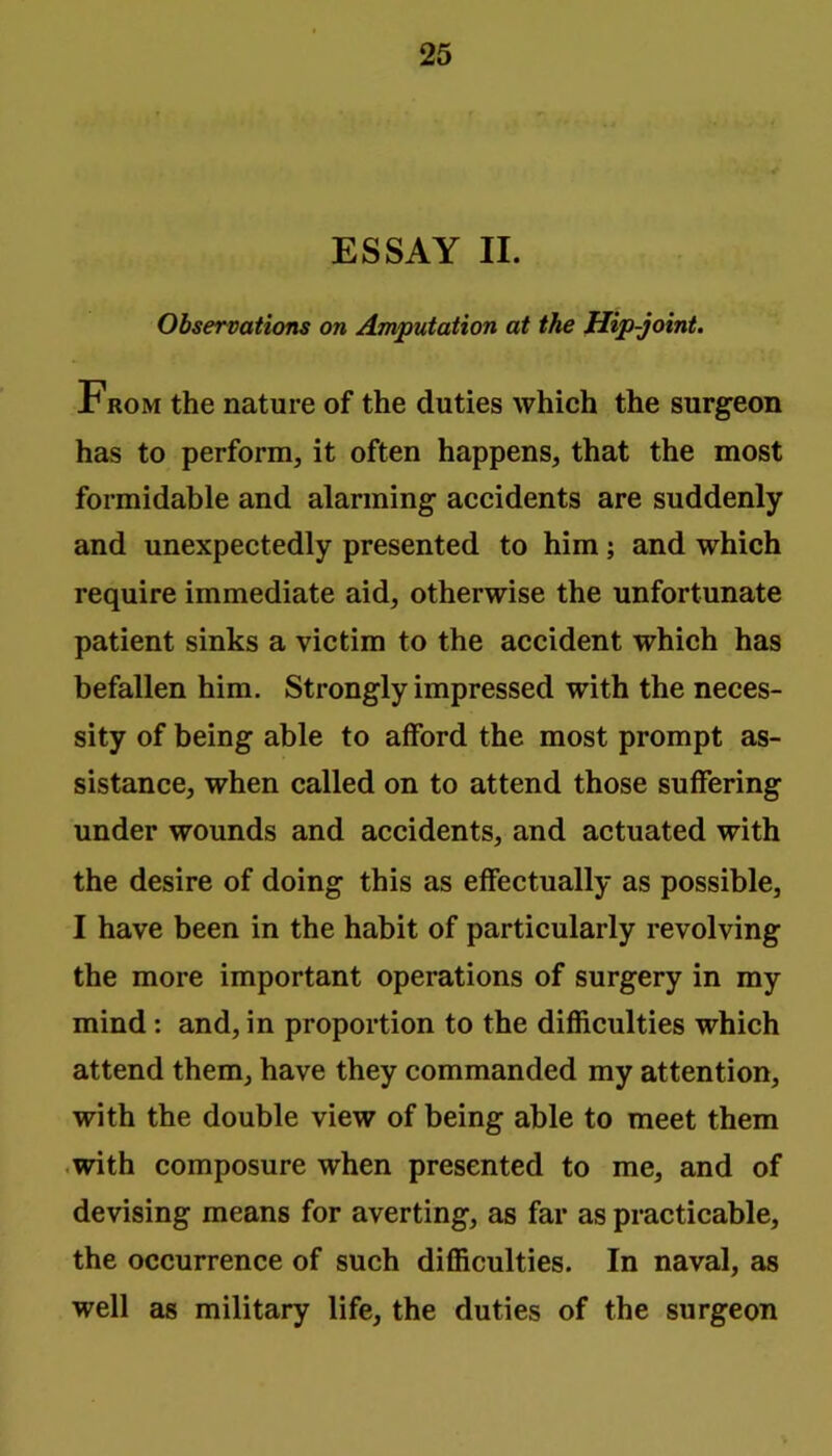 ESSAY II. Observations on Amputation at the Hip-joint. From the nature of the duties which the surgeon has to perform, it often happens, that the most formidable and alarming accidents are suddenly and unexpectedly presented to him; and which require immediate aid, otherwise the unfortunate patient sinks a victim to the accident which has befallen him. Strongly impressed with the neces- sity of being able to afford the most prompt as- sistance, when called on to attend those suffering under wounds and accidents, and actuated with the desire of doing this as effectually as possible, I have been in the habit of particularly revolving the more important operations of surgery in my mind: and, in proportion to the difficulties which attend them, have they commanded my attention, with the double view of being able to meet them .with composure when presented to me, and of devising means for averting, as far as practicable, the occurrence of such difficulties. In naval, as well as military life, the duties of the surgeon