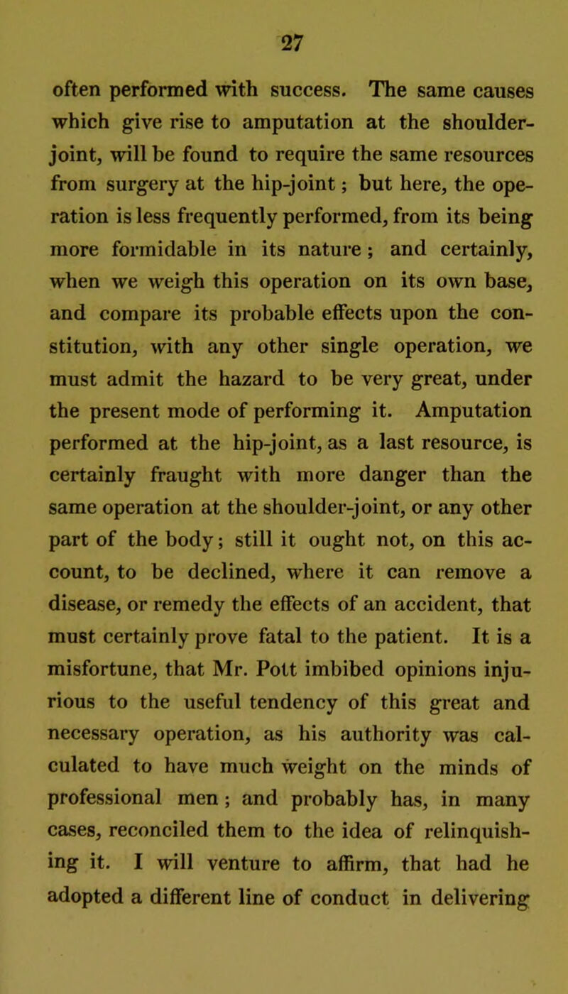 often performed with success. The same causes which give rise to amputation at the shoulder- joint, will be found to require the same resources from surgery at the hip-joint; but here, the ope- ration is less frequently performed, from its being more formidable in its nature; and certainly, when we weigh this operation on its own base, and compare its probable effects upon the con- stitution, with any other single operation, we must admit the hazard to be very great, under the present mode of performing it. Amputation performed at the hip-joint, as a last resource, is certainly fraught with more danger than the same operation at the shoulder-joint, or any other part of the body; still it ought not, on this ac- count, to be declined, where it can remove a disease, or remedy the effects of an accident, that must certainly prove fatal to the patient. It is a misfortune, that Mr. Pott imbibed opinions inju- rious to the useful tendency of this great and necessary operation, as his authority was cal- culated to have much weight on the minds of professional men; and probably has, in many cases, reconciled them to the idea of relinquish- ing it. I will venture to affirm, that had he adopted a different line of conduct in delivering