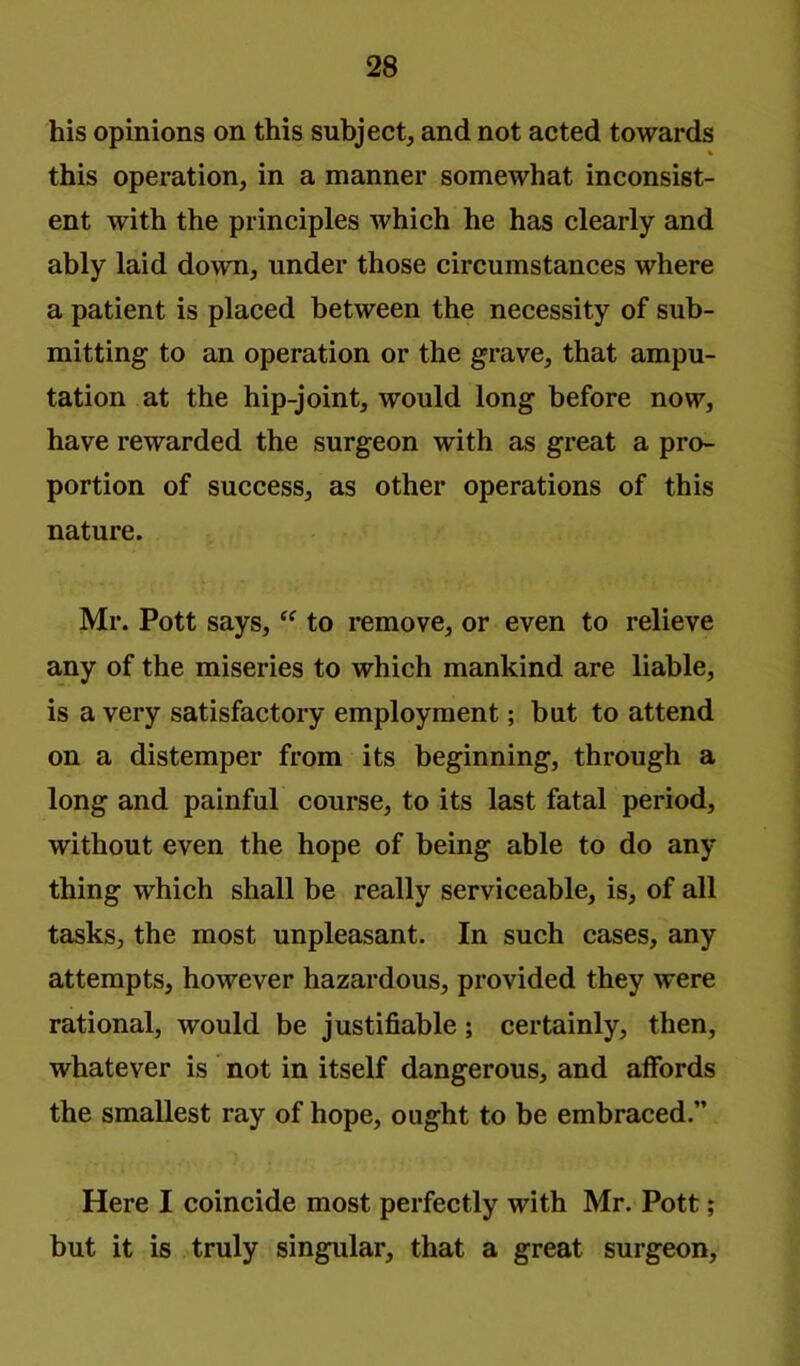 his opinions on this subject, and not acted towards this operation, in a manner somewhat inconsist- ent with the principles which he has clearly and ably laid down, under those circumstances where a patient is placed between the necessity of sub- mitting to an operation or the grave, that ampu- tation at the hip-joint, would long before now, have rewarded the surgeon with as great a pro- portion of success, as other operations of this nature. Mr. Pott says, to remove, or even to relieve any of the miseries to which mankind are liable, is a very satisfactory employment; but to attend on a distemper from its beginning, through a long and painful course, to its last fatal period, without even the hope of being able to do any thing which shall be really serviceable, is, of all tasks, the most unpleasant. In such cases, any attempts, however hazardous, provided they were rational, would be justifiable; certainly, then, whatever is not in itself dangerous, and affords the smallest ray of hope, ought to be embraced.” Here I coincide most perfectly with Mr. Pott; but it is truly singular, that a great surgeon.