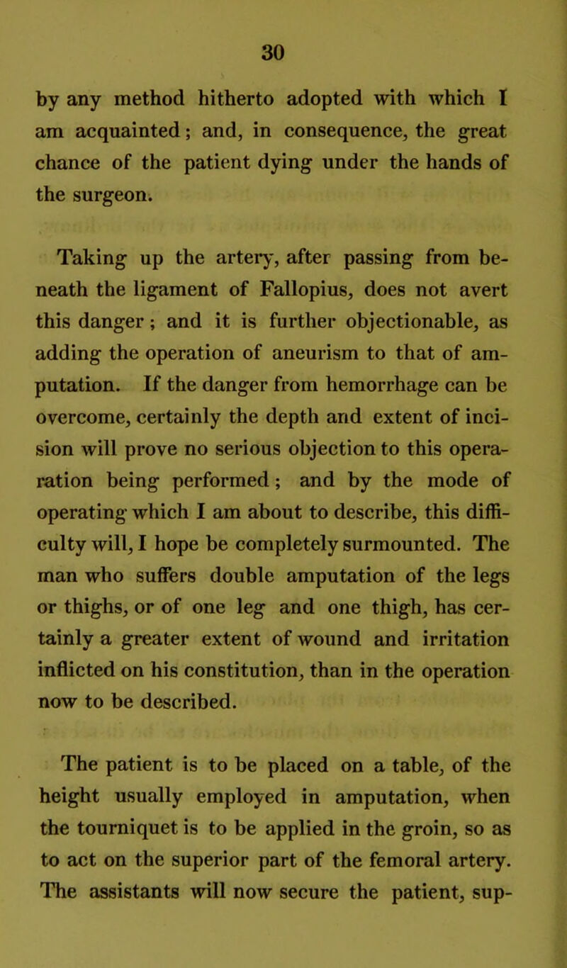 by any method hitherto adopted with which I am acquainted; and, in consequence, the great chance of the patient dying under the hands of the surgeon. Taking up the artery, after passing from be- neath the ligament of Fallopius, does not avert this danger; and it is further objectionable, as adding the operation of aneurism to that of am- putation. If the danger from hemorrhage can be overcome, certainly the depth and extent of inci- sion will prove no serious objection to this opera- ration being performed; and by the mode of operating which I am about to describe, this diffi- culty will, I hope be completely surmounted. The man who suffers double amputation of the legs or thighs, or of one leg and one thigh, has cer- tainly a greater extent of wound and irritation inflicted on his constitution, than in the operation now to be described. The patient is to be placed on a table, of the height usually employed in amputation, when the tourniquet is to be applied in the groin, so as to act on the superior part of the femoral artery. The assistants will now secure the patient, sup-