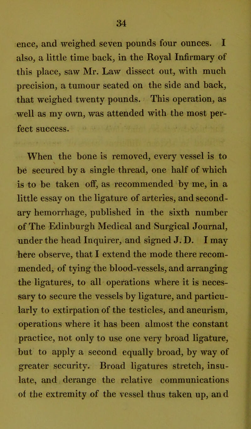 ence, and weighed seven pounds four ounces. I also, a little time back, in the Royal Infirmary of this place, saw Mr. Law dissect out, with much precision, a tumour seated on the side and back, that weighed twenty pounds. This operation, as well as my own, was attended with the most per- fect success. When the bone is removed, every vessel is to N be secured by a single thread, one half of which is to be taken off, as recommended by me, in a little essay on the ligature of arteries, and second- ary hemorrhage, published in the sixth number of The Edinburgh Medical and Surgical Journal, under the head Inquirer, and signed J. D. I may here observe, that I extend the mode there recom- mended, of tying the blood-vessels, and arranging the ligatures, to all operations where it is neces- sary to secure the vessels by ligature, and particu- larly to extirpation of the testicles, and aneurism, operations where it has been almost the constant practice, not only to use one very broad ligature, but to apply a second equally broad, by way of greater security. Broad ligatures stretch, insu- late, and derange the relative communications of the extremity of the vessel thus taken up, an d