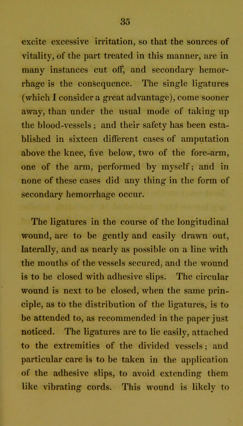 excite excessive irritation, so that the sources of vitality, of the part treated in this manner, are in many instances cut off, and secondary hemor- rhage is the consequence. The single ligatures (which I consider a great advantage), come sooner away, than under the usual mode of taking up the blood-vessels ; and their safety has been esta- blished in sixteen different cases of amputation above the knee, five below, two of the fore-arm, one of the arm, performed by myself; and in none of these cases did any thing in the form of secondary hemorrhage occur. The ligatures in the course of the longitudinal wound, are to be gently and easily drawn out, laterally, and as nearly as possible on a line with the mouths of the vessels secured, and the wound is to be closed with adhesive slips. The circular wound is next to be closed, when the same prin- ciple, as to the distribution of the ligatures, is to be attended to, as recommended in the paper just noticed. The ligatures are to lie easily, attached to the extremities of the divided vessels; and particular care is to be taken in the application of the adhesive slips, to avoid extending them like vibrating cords. This wound is likely to