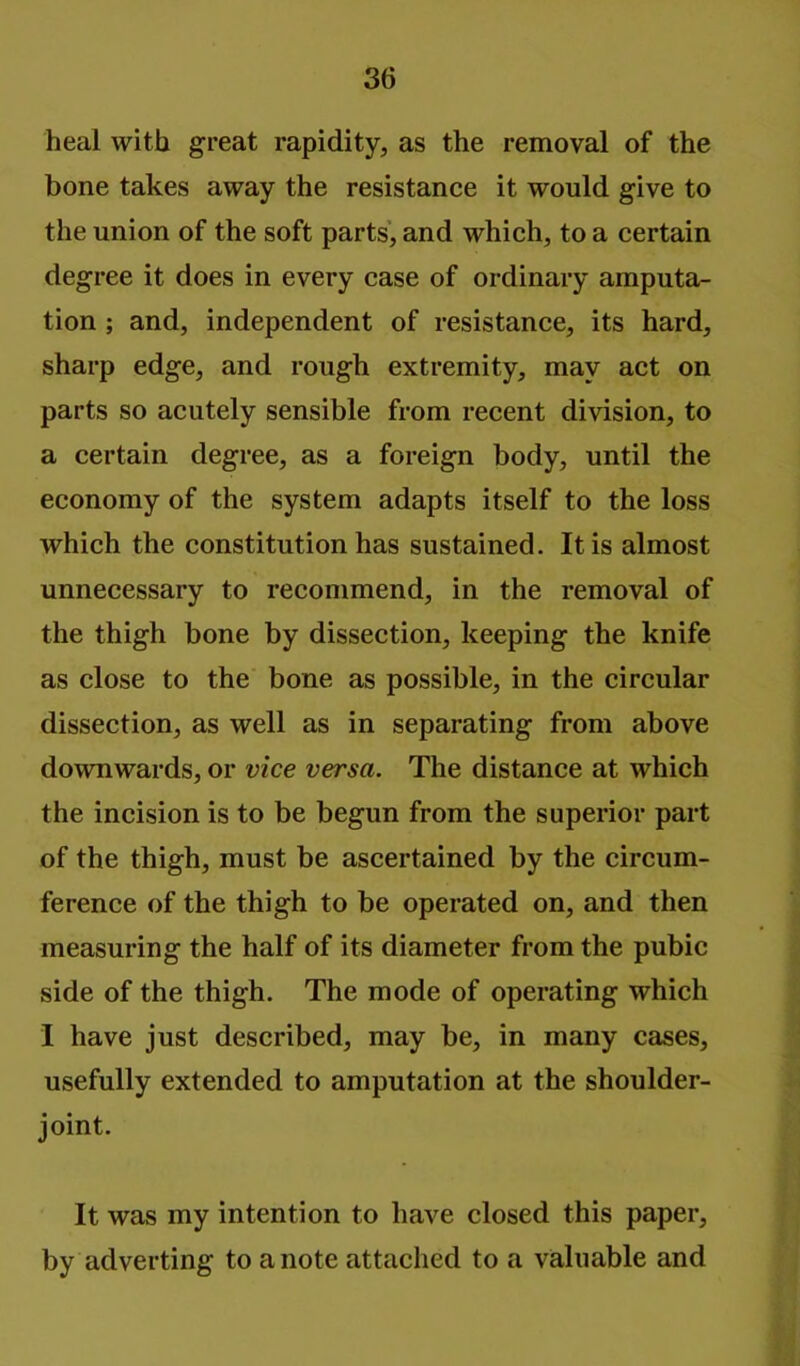 heal with great rapidity, as the removal of the bone takes away the resistance it would give to the union of the soft parts, and which, to a certain degree it does in every case of ordinary amputa- tion ; and, independent of resistance, its hard, sharp edge, and rough extremity, may act on parts so acutely sensible from recent division, to a certain degree, as a foreign body, until the economy of the system adapts itself to the loss which the constitution has sustained. It is almost unnecessary to recommend, in the removal of the thigh bone by dissection, keeping the knife as close to the bone as possible, in the circular dissection, as well as in separating from above downwards, or vice versa. The distance at which the incision is to be begun from the superior part of the thigh, must be ascertained by the circum- ference of the thigh to be operated on, and then measuring the half of its diameter from the pubic side of the thigh. The mode of operating which I have just described, may be, in many cases, usefully extended to amputation at the shoulder- joint. It was my intention to have closed this paper, by adverting to a note attached to a valuable and