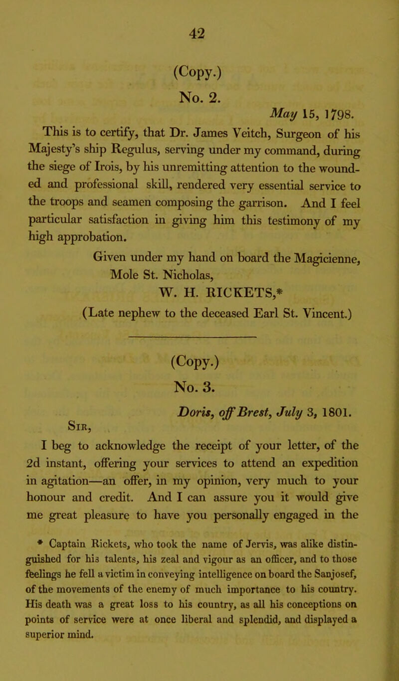 (Copy.) No. 2. May 15, 1798. This is to certify, that Dr. James Veitch, Surgeon of his Majesty’s ship Regulus, serving under my command, during the siege of Irois, by his unremitting attention to the wound- ed and professional skill, rendered very essential service to the troops and seamen composing the garrison. And I feel particular satisfaction in giving him this testimony of my high approbation. Given under my hand on board the Magicieime, Mole St, Nicholas, W. H. RICKETS,* (Late nephew to the deceased Earl St. Vincent.) (Copy.) No. 3. Dom, off Brest, July 3, 1801. Sir, I beg to acknowledge the receipt of your letter, of the 2d instant, offering your services to attend an expedition in Rotation—an offer, in my opinion, very much to your honour and credit. And I can assure you it would give me great pleasure to have you personally engaged in the ♦ Captain Rickets, who took the name of Jervis, was alike distin- gmshed for his talents, his zeal and vigour as an oflScer, and to those feelings he fell a victim in conveying intelligence on board the Sanjosef, of the movements of the enemy of much importance to his country. His death was a great loss to his country, as all his conceptions on points of service were at once liberal and splendid, and displayed a superior mind.