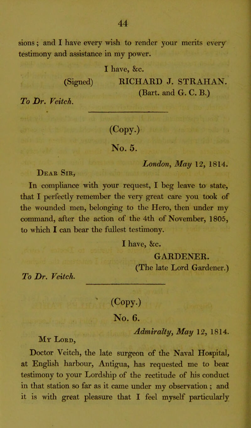 sions; and I have every Avish to render your merits every testimony and assistance in my power. (Signed) To Dr. Veitch. I have, &c. RICHARD J. STRAHAN. (Bart, and G. C. B.) (Copy.) No. 5. London^ May 12, 1814. Dear Sir, In compliance with your request, I beg leave to state, that I perfectly remember the very great care you took of the wounded men, belonging to the Hero, then under my command, after the action of the 4th of November, 1805, to which I can bear the fullest testimony. I have, &c. GARDENER. (The late Lord Gardener.) To Dr. Veitch. (Copy.) No. 6. Admiralty^ May 12, 1814. Mv Lord, Doctor Veitch, the late surgeon of the Naval Hospital, at English harbour, Antigua, has requested me to bear testimony to your Lordship of the rectitude of his conduct in that station so far as it came under my observation; and it is with great pleasure that I feel myself particularly