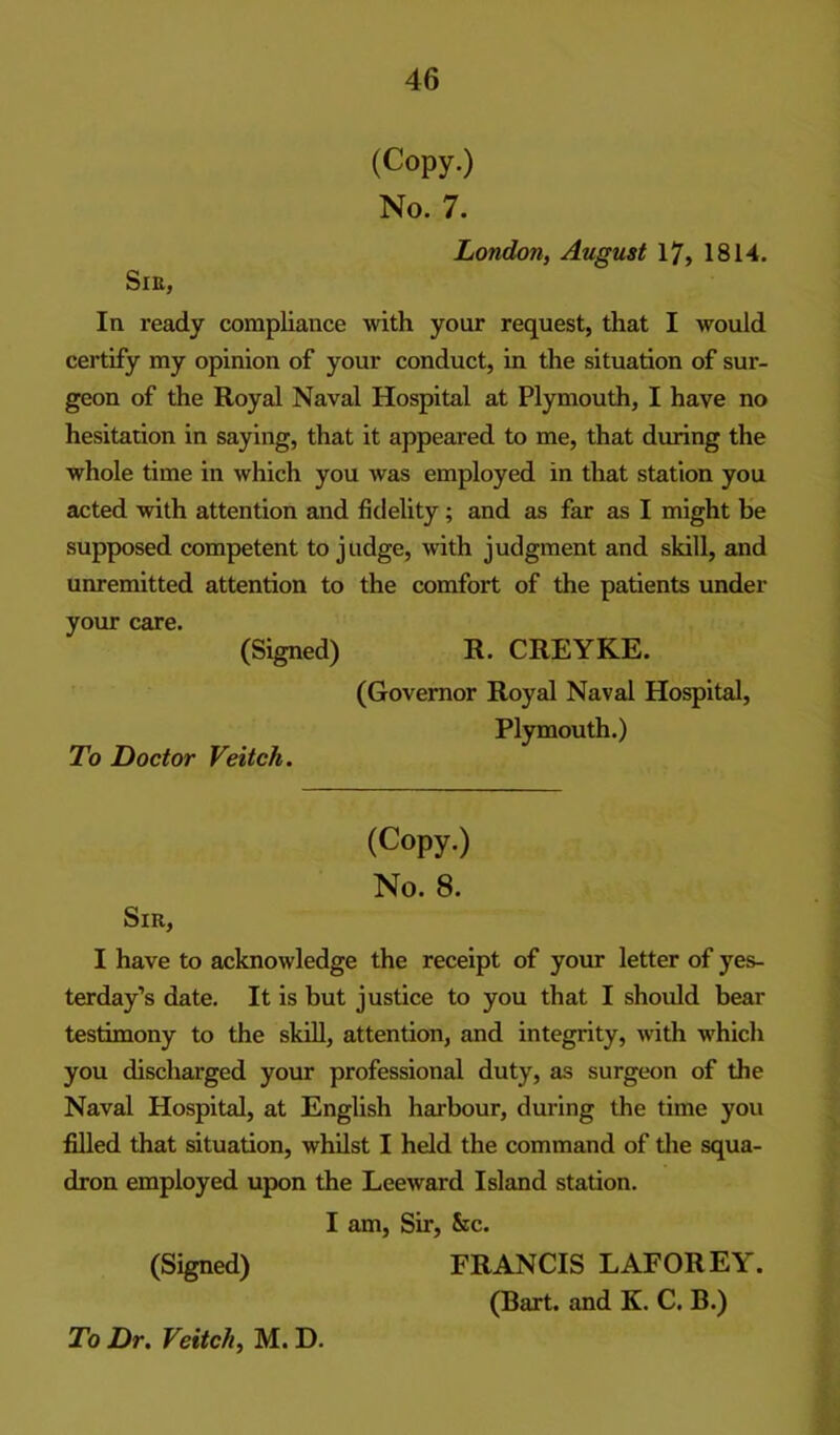 (Copy.) No. 7. London, August 17, 1814. SlK, In ready compliance with your request, that I would certify my opinion of your conduct, in the situation of sur- geon of the Royal Naval Hospital at Plymouth, I have no hesitation in saying, that it appeared to me, that during the whole time in which you was employed in that station you acted with attention and fidelity; and as far as I might be supposed competent to judge, with judgment and skill, and unremitted attention to the comfort of the patients under your care. (Signed) R. CREYKE. To Doctor Veitch. (Governor Royal Naval Hospital, Plymouth.) (Copy.) No. 8. Sir, I have to acknowledge the receipt of your letter of yes- terday’s date. It is but justice to you that I should bear testimony to the skill, attention, and integrity, with whicli you discharged your professional duty, as surgeon of the Naval Hospital, at English harbour, during the time you filled that situation, whilst I held the command of die squa- dron employed upon the Leeward Island station. I am. Sir, &c. (Signed) FRANCIS LAFOREY. (Bart, and K. C. B.) To Dr. Veitch, M. D.