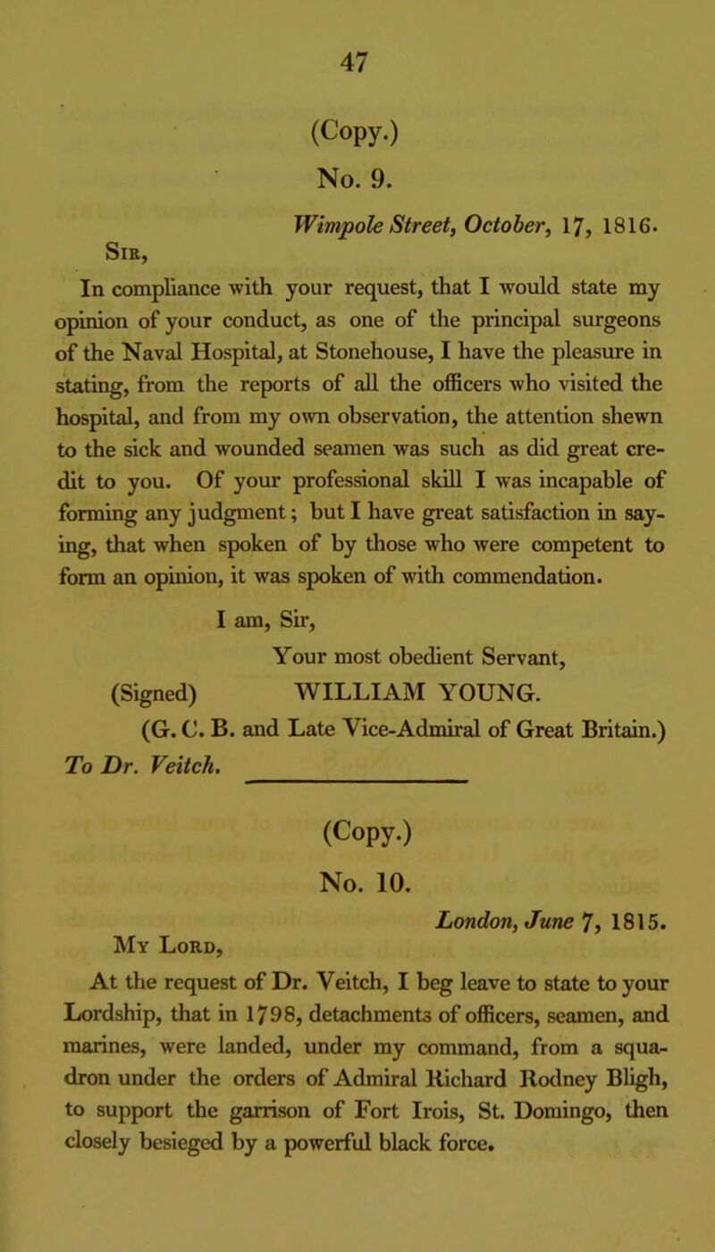 (Copy.) No. 9. Wimpole Street, October^ 17, 1816. Sir, In compliance with your request, that I would state my opimon of your conduct, as one of the principal surgeons of the Naval Hospital, at Stonehouse, I have the pleasure in stating, from the reports of all the officers who visited the hospital, and from my own observation, the attention shewn to the sick and wounded seamen was such as did great cre- dit to you. Of your professional skill I was incapable of forming any judgment; but I have great satisfaction in say- ing, that when spoken of by those who were competent to form an opinion, it was spoken of with commendation. I am. Sir, Your most obedient Servant, (Signed) WILLIAM YOUNG. (G. C. B. and Late Vice-Admiral of Great Britain.) To Dr. Veitch. (Copy.) No. 10. London, June 7, 1815. My Lord, At the request of Dr. Veitch, I beg leave to state to your Lordship, that in 1798, detachments of officers, seamen, and marines, were landed, under my command, from a squa- dron under the orders of Admiral Richard Rodney Bligh, to support the garrison of Fort Irois, St. Domingo, then closely besieged by a powerful black force.