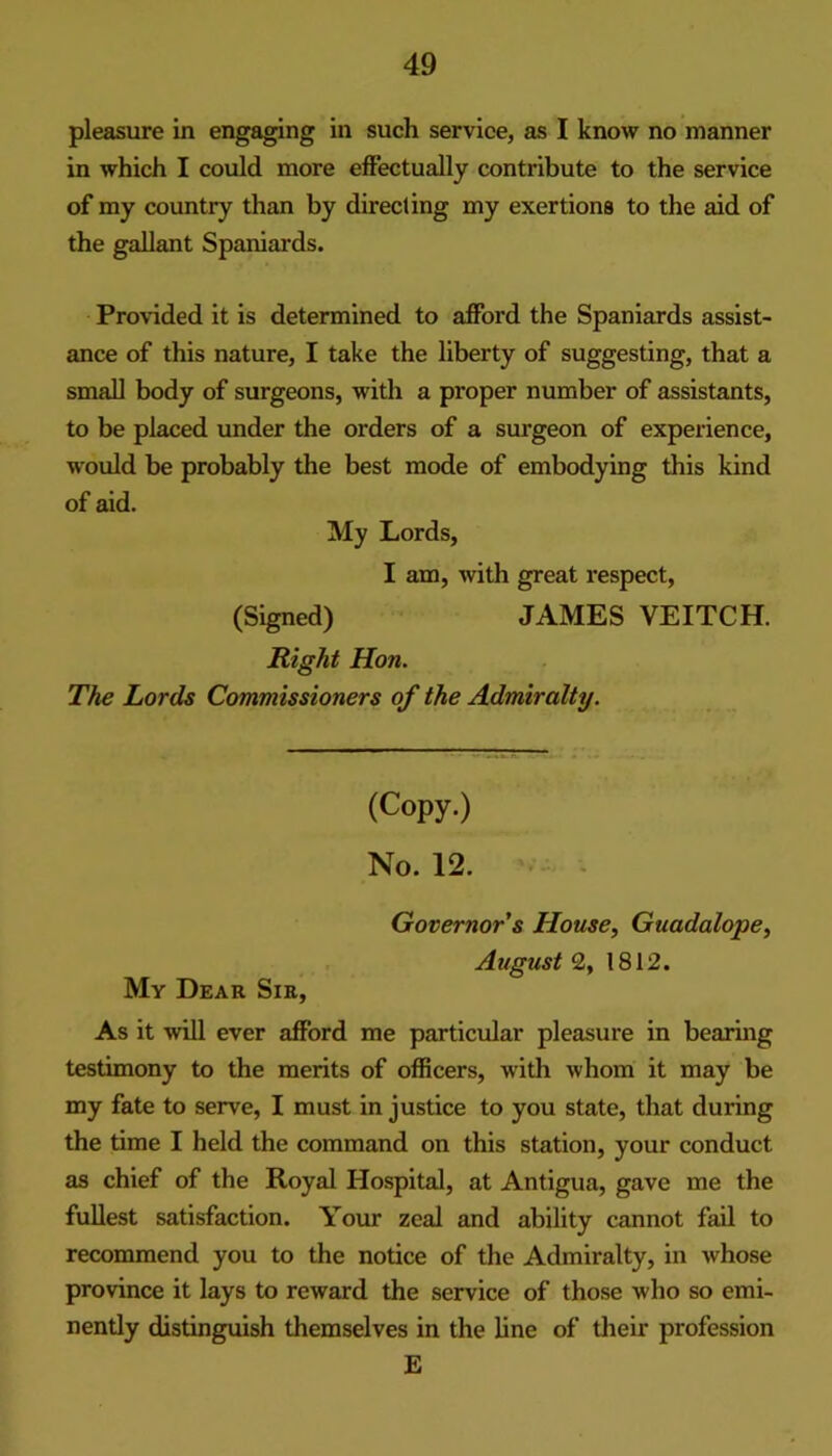 pleasure in engaging in such service, as I know no manner in which I could more effectually contribute to the service of my country than by directing my exertions to the aid of the gallant Spaniards. Provided it is determined to afford the Spaniards assist- ance of this nature, I take the liberty of suggesting, that a small body of surgeons, with a proper number of assistants, to be placed under the orders of a siu'geon of experience, would be probably the best mode of embodying this kind of aid. My Lords, I am, with great respect, (Signed) JAMES VEITCH. Right Hon. The Lords Commissioners of the Admiralty. (Copy.) No. 12. My Dear Sir, Governor’s House, Guadalope, August 2, 1812. As it will ever afford me particular pleasure in bearing testimony to the merits of officers, with whom it may be my fate to serve, I must in justice to you state, that during the time I held the command on this station, your conduct as chief of the Royal Hospital, at Antigua, gave me the fullest satisfaction. Your zeal and ability cannot fail to recommend you to the notice of the Admiralty, in whose province it lays to reward the service of those who so emi- nently distinguish themselves in the line of their profession E