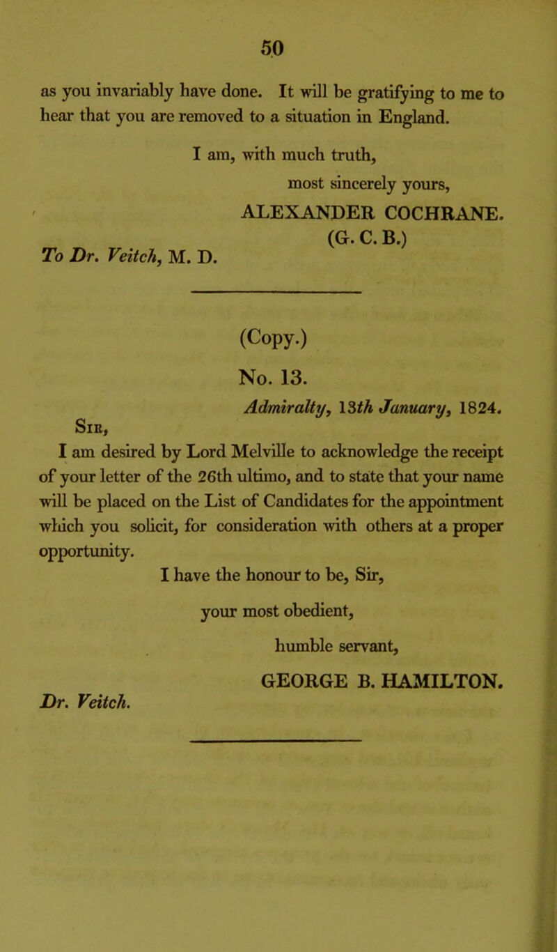 as you invariably have done. It will be gratifying to me to hear that you are removed to a situation in England. I am, with much truth, most sincerely yours, To Dr. Veitch, M. D. ALEXANDER COCHRANE. (G. C. B.) (Copy.) No. 13. Admiraltijy \Zth Januaryy 1824. SlE, I am desired by Lord Melville to acknowledge the receipt of your letter of the 26th ultimo, and to staite that your name wiU be placed on the List of Candidates for the appointment winch you solicit, for consideration >vith others at a proper opportunity. I have the honour to be. Sir, your most obedient, humble servant, GEORGE B. HAMILTON. Dr. Veitch.