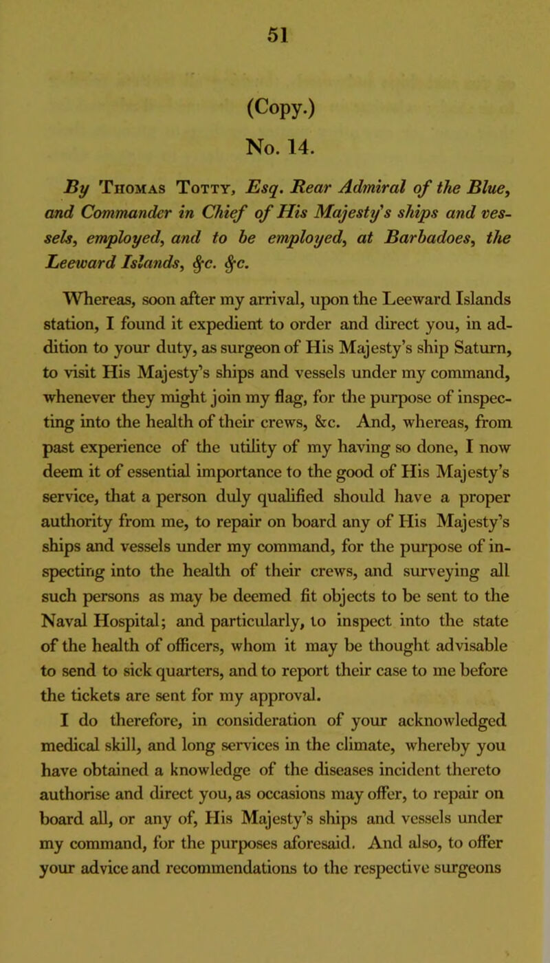 (Copy.) No. 14. IRy Thomas Totty, Esq. Rear Admiral of the Blue^ and Commander in Chief of His Majesty's ships and ves- sels, employed, and to he employed, at Barhadoes, the Leeward Islands, %c. ^c. Whereas, soon after my arrival, upon the Leeward Islands station, I found it expedient to order and direct you, in ad- dition to your duty, as surgeon of His Majesty’s ship Saturn, to visit His Majesty’s ships and vessels under my command, whenever they might join my flag, for the purpose of inspec- ting into the health of their crews, &c. And, whereas, from past experience of the utility of my having so done, I now deem it of essential importance to the good of His Majesty’s service, that a person duly qualified should have a proper authority from me, to repair on board any of His Majesty’s ships and vessels under my command, for the purpose of in- specting into the health of their crews, and surveying all such persons as may be deemed fit objects to be sent to the Naval Hospital; and particularly, to inspect into the state of the health of officers, whom it may be thought advisable to send to sick quarters, and to report their case to me before the tickets are sent for my approval. I do therefore, in consideration of yoiur acknowledged medical skill, and long services in the climate, whereby you have obtained a knowledge of the diseases incident thereto authorise and direct you, as occasions may ofler, to repair on board aU, or any of. His Majesty’s ships and vessels under my command, for the purposes aforesaid. And also, to offer your advice and recommendations to the respective surgeons