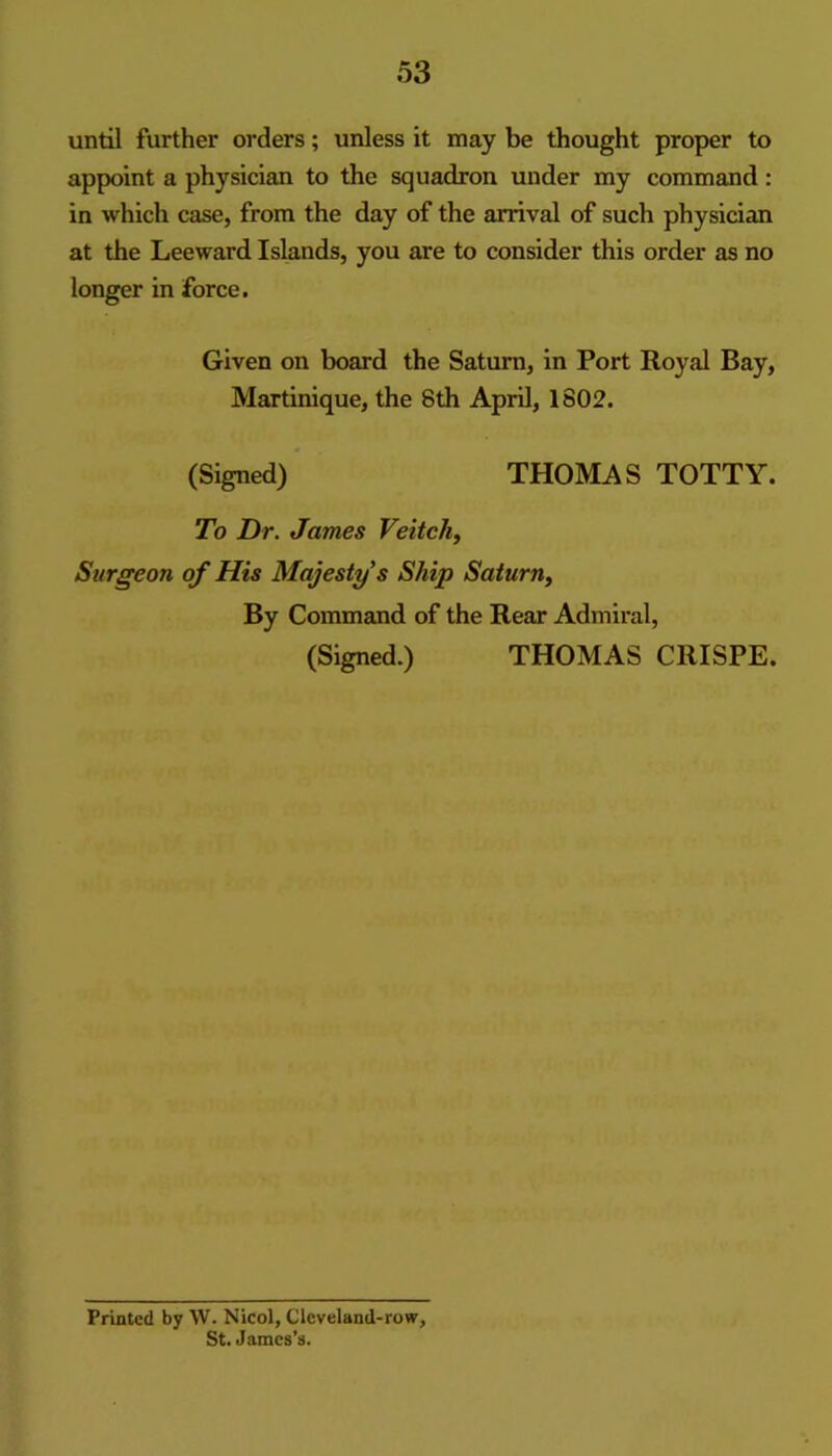 until further orders; unless it may be thought proper to appoint a physician to the squadron under my command: in which case, from the day of the arrival of such physician at the Leeward Islands, you are to consider this order as no longer in force. Given on board the Saturn, in Port Royal Bay, Martinique, the 8th April, 1802. (Signed) THOMAS TOTTY. To Dr. James Veitcli^ Surgeon of His Majesty's Ship Saturn^ By Command of the Rear Admiral, (Signed.) THOMAS CRISPE. Printed by W. Nicol, Clcveland-row, St. James’s.